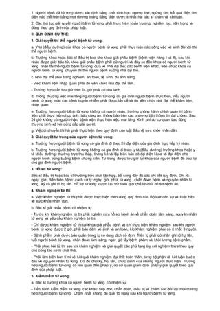 1. Người bệnh đã tử vong được xác định bằng chết sinh học: ngừng thở, ngừng tim; kết quả điện tim,
điện não thể hiện bằng một đường thẳng đẳng điện được ít nhất hai bác sĩ khám và kết luận.
2. Các thủ tục giải quyết người bệnh tử vong phải thực hiện khẩn trương, nghiêm túc, trân trọng và
đúng theo quy định của pháp luật.
II. QUY ĐỊNH CỤ THỂ:
1. Giải quyết thi thể người bệnh tử vong:
a. Y tá (điều dưỡng) của khoa có người bệnh tử vong phải thực hiện các công việc vệ sinh đối với thi
thể người bệnh.
b. Trưởng khoa hoặc bác sĩ điều trị báo cho khoa giải phẫu bệnh (bệnh viện hàng I và II), sau khi
nhận được giấy báo tử, khoa giải phẫu bệnh phải cử người và đẩy xe đến khoa có người bệnh tử
vong nhận thi thể người bệnh tử vong đưa về nhà đại thể; các bệnh viện khác, viên chức khoa có
người bệnh tử vong chuyển thi thể người bệnh xuống nhà đại thể.
c. Nhà đại thể phải trang nghiêm, an toàn, vệ sinh, đủ ánh sáng.
- Việc khâm liệm nhập quan phải do viên chức nhà đại thể làm.
- Trường hợp cần lưu giữ trên 24 giờ phải có nhà lạnh.
d. Thông thường việc mai táng người bệnh tử vong do gia đình người bệnh thực hiện, nếu người
bệnh tử vong mắc các bệnh truyền nhiễm phải được tẩy uế và do viên chức nhà đại thể khâm liệm,
nhập quan.
e. Trường hợp người bệnh tử vong không có người nhận, trưởng phòng hành chính quản trị bệnh
viện phải thực hiện chụp ảnh, báo công an, thông báo trên các phương tiện thông tin đại chúng. Sau
24 giờ không có người nhận, bệnh viện thực hiện việc mai táng. Kinh phí do cơ quan Lao động
thương binh xã hội cùng cấp giải quyết.
g. Việc di chuyển thi hài phải thực hiện theo quy định của luật Bảo vệ sức khỏe nhân dân.
2. Giải quyết tư trang của người bệnh tử vong:
a. Trường hợp người bệnh tử vong có gia đình đi theo thì đại diện của gia đình trực tiếp ký nhận.
b. Trường hợp người bệnh tử vong không có gia đình đi theo: y tá (điều dưỡng) trưởng khoa hoặc y
tá (điều dưỡng) thường trực thu thập, thống kê và lập biên bản có đại diện khoa và đại diện cho
người bệnh trong buồng bệnh chứng kiến. Tư trang được lưu giữ tại khoa của người bệnh để trao lại
cho gia đình người bệnh.
3. Hồ sơ tử vong:
Bác sĩ điều trị hoặc bác sĩ thường trực phải tập hợp, bổ sung đầy đủ các chi tiết quy định. Ghi rõ:
ngày, giờ, diễn biến bệnh; cách xử lý: ngày, giờ, phút tử vong, chẩn đoán bệnh và nguyên nhân tử
vong, ký có ghi rõ họ tên. Hồ sơ tử vong được lưu trữ theo quy chế lưu trữ hồ sơ bệnh án.
4. Khám nghiệm tử thi:
a. Việc khám nghiệm tử thi phải được thực hiện theo đúng quy định của Bộ luật dân sự và Luật bảo
vệ sức khỏe nhân dân.
b. Bác sĩ giải phẫu bệnh có nhiệm vụ:
- Trước khi khám nghiệm tử thi phải nghiên cứu hồ sơ bệnh án về chẩn đoán lâm sàng, nguyên nhân
tử vong và yêu cầu khám nghiệm tử thi.
- Chỉ được khám nghiệm tử thi tại khoa giải phẫu bệnh và chỉ thực hiện khám nghiệm sau khi người
bệnh tử vong được 2 giờ, phải bảo đảm vệ sinh và an toàn, kíp khám nghiệm phải có ít nhất 3 người.
- Bệnh phẩm phải được bảo quản trong lọ có dung dịch cố định. Trên lọ phải có nhãn ghi rõ họ tên,
tuổi người bệnh tử vong, chẩn đoán lâm sàng, ngày giờ lấy bệnh phẩm và khối lượng bệnh phẩm.
- Phải phục hồi tử thi sau khi khám nghiệm và giải quyết các phủ tạng lấy xét nghiệm thừa theo quy
chế công tác xử lý chất thải.
- Phải làm biên bản tỉ mỉ về kết quả khám nghiệm đại thể: toàn thân, từng bộ phận và kết luận bước
đầu về nguyên nhân tử vong. Có đủ chữ ký, họ, tên, chức danh của những người thực hiện. Trường
hợp người bệnh tử vong có liên quan đến pháp y, do cơ quan giám định pháp y giải quyết theo quy
định của pháp luật.
5. Kiểm điểm tử vong:
a. Bác sĩ trưởng khoa có người bệnh tử vong có nhiệm vụ:
- Tiến hành kiểm điểm tử vong các khâu: tiếp đón, chẩn đoán, điều trị và chăm sóc đối với mọi trường
hợp người bệnh tử vong. Chậm nhất không để quá 15 ngày sau khi người bệnh tử vong.
 