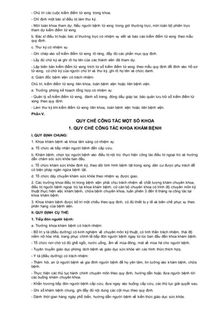 - Chủ trì các cuộc kiểm điểm tử vong trong khoa.
- Chỉ định một bác sĩ điều trị làm thư ký.
- Mời toàn khoa tham dự. Nếu người bệnh tử vong trong giờ thường trực, mời toàn bộ phiên trực
tham dự kiểm điểm tử vong.
b. Bác sĩ điều trị hoặc bác sĩ thường trực có nhiệm vụ viết và báo cáo kiểm điểm tử vong theo mẫu
quy định.
c. Thư ký có nhiệm vụ:
- Ghi chép vào sổ kiểm điểm tử vong rõ ràng, đầy đủ các phần mục quy định.
- Lấy đủ chữ ký và ghi rõ họ tên của các thành viên đã tham dự.
- Lập biên bản kiểm điểm tử vong trích từ sổ kiểm điểm tử vong theo mẫu quy định để đính vào hồ sơ
tử vong, có chữ ký của người chủ trì và thư ký, ghi rõ họ tên và chức danh.
d. Giám đốc bệnh viện có trách nhiệm:
Chủ trì, kiểm điểm tử vong liên khoa, toàn bệnh viện hoặc liên bệnh viện.
e. Trưởng phòng kế hoạch tổng hợp có nhiệm vụ:
- Quản lý sổ kiểm điểm tử vong, đánh số trang, đóng dấu giáp lai, bảo quản lưu trữ sổ kiểm điểm tử
vong theo quy định.
- Làm thư ký khi kiểm điểm tử vong liên khoa, toàn bệnh viện hoặc liên bệnh viện.
Phần V.
QUY CHẾ CÔNG TÁC MỘT SỐ KHOA
1. QUY CHẾ CÔNG TÁC KHOA KHÁM BỆNH
I. QUY ĐỊNH CHUNG:
1. Khoa khám bệnh và khoa lâm sàng có nhiệm vụ:
a. Tổ chức và tiếp nhận người bệnh đến cấp cứu.
b. Khám bệnh, chọn lọc người bệnh vào điều trị nội trú: thực hiện công tác điều trị ngoại trú và hướng
dẫn chăm sóc sức khỏe ban đầu.
c. Tổ chức khám sức khỏe định kỳ, theo dõi tình hình bệnh tật trong vùng dân cư được phụ trách để
có biện pháp ngăn ngừa bệnh tật.
d. Tổ chức dây chuyền khám sức khỏe theo nhiệm vụ được giao.
2. Các trưởng khoa điều trị trong bệnh viện phải chịu trách nhiệm về chất lượng khám chuyên khoa,
điều trị người bệnh ngoại trú tại khoa khám bệnh; cử cán bộ chuyên khoa có trình độ chuyên môn kỹ
thuật thực hiện việc khám bệnh, chữa bệnh chuyên khoa, luân phiên 3 đến 6 tháng ra công tác tại
khoa khám bệnh.
3. Khoa khám bệnh được bố trí một chiều theo quy định, có đủ thiết bị y tế và biên chế phục vụ theo
phân hạng của bệnh viện.
II. QUY ĐỊNH CỤ THỂ:
1. Tiếp đón người bệnh:
a. Trưởng khoa khám bệnh có trách nhiệm:
- Bố trí y tá (điều dưỡng) có kinh nghiệm về chuyên môn kỹ thuật, có tinh thần trách nhiệm, thái độ
niềm nở hòa nhã, trang phục chỉnh tề tiếp đón người bệnh ngay từ lúc ban đầu đến khoa khám bệnh.
- Tổ chức nơi chờ có đủ ghế ngồi, nước uống, ấm về mùa đông, mát về mùa hè cho người bệnh.
- Tuyên truyền giáo dục phòng dịch bệnh và giáo dục sức khỏe với các hình thức thích hợp.
- Y tá (điều dưỡng) có trách nhiệm:
- Thăm hỏi, an ủi người bệnh và gia đình người bệnh để họ yên tâm, tin tưởng vào khám bệnh, chữa
bệnh.
- Thực hiện các thủ tục hành chính chuyên môn theo quy định, hướng dẫn hoặc đưa người bệnh tới
các buồng khám chuyên khoa.
- Khẩn trương tiếp đón người bệnh cấp cứu, đưa ngay vào buồng cấp cứu, các thủ tục giải quyết sau.
- Ghi sổ khám bệnh chung, ghi đầy đủ nội dung các cột mục theo quy định.
- Dành thời gian hàng ngày phổ biến, hướng dẫn người bệnh về kiến thức giáo dục sức khỏe.
 