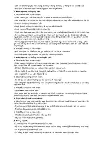- Làm báo cáo hàng ngày, hàng tháng, 3 tháng, 6 tháng, 9 tháng, 12 tháng và báo cáo đột xuất.
- Bảo quản hồ sơ khám bệnh, điều trị ngoại trú theo chuyên khoa.
2. Khám bệnh tại buồng cấp cứu:
a. Bác sĩ khám bệnh có trách nhiệm:
- Thăm khám ngay, chẩn đoán ban đầu, ra y lệnh và làm các thủ thuật cấp cứu.
- Làm hồ sơ bệnh án tóm tắt ban đầu, sau khi người bệnh qua cơn nguy hiểm sẽ làm bệnh án đầy đủ.
- Theo dõi tình trạng người bệnh, nếu:
+ Bệnh ổn định kê đơn cho người bệnh về tiếp tục điều trị tại nhà.
+ Bệnh chưa rõ để người bệnh nằm lưu theo dõi.
+ Bệnh nặng đưa ngay người bệnh vào khoa hồi sức cấp cứu hoặc các khoa điều trị nội trú thích hợp.
- Trường hợp người bệnh nằm lưu phải làm hồ sơ bệnh án, theo dõi ghi đầy đủ các diễn biến của
người bệnh và chăm sóc như người bệnh nội trú: không để người bệnh nằm lưu quá 24 giờ; phải bố
trí buồng lưu người bệnh nam, nữ, trẻ em riêng.
- Trường hợp người bệnh bị tai nạn, mắc bệnh truyền nhiễm nguy hiểm, người bệnh tử vong… phải
ghi nhận xét đầy đủ vào hồ sơ bệnh án và báo cáo trưởng khoa khám bệnh, giám đốc bệnh viện biết
và giải quyết.
b. Y tá (điều dưỡng) có trách nhiệm:
- Khai thác ngay các chỉ số sinh tồn, ghi phiếu và báo cáo bác sĩ khám bệnh.
- Thực hiện y lệnh ngay và chăm sóc, theo dõi sát sao người bệnh.
3. Khám bệnh tại các buồng khám chuyên khoa:
a. Bác sĩ khám bệnh có trách nhiệm:
- Thăm khám người bệnh tỉ mỉ, thận trọng và chính xác, thăm khám toàn cơ thể hoặc từng bộ phận
theo chuyên khoa: kết hợp xét nghiệm cận lâm sàng.
- Chỉ định điều trị thích hợp sau khi thăm khám xác định mức độ bệnh.
- Kê đơn thuốc về nhà điều trị và theo dõi ở tuyến y tế cơ sở hoặc hồ sơ bệnh án điều trị ngoại trú.
- Làm hồ sơ bệnh án vào viện điều trị nội trú.
b. Bác sĩ cận lâm sàng có trách nhiệm:
- Trả kết quả xét nghiệm thường quy cho người bệnh trong ngày.
- Các xét nghiệm đặc biệt làm trong khoa xét nghiệm cũng phải trả kết quả sớm để phục vụ cho công
việc chẩn đoán.
c. Y tá (điều dưỡng) có trách nhiệm:
- Ghi sổ khám bệnh chuyên khoa.
- Đưa người bệnh vào khoa điều trị, bàn giao đầy đủ hồ sơ bệnh án, tình trạng người bệnh với y tá
(điều dưỡng) trưởng khoa hoặc y tá (điều dưỡng) hành chính khoa.
4. Thực hiện thủ thuật chuyên khoa:
a. Bác sĩ chuyên khoa tại khoa khám bệnh được thực hiện thủ thuật chuyên khoa cho người bệnh đã
được khám bệnh tại khoa và có trách nhiệm:
- Thực hiện quy chế công tác khoa ngoại và quy chế công tác khoa phẫu thuật – gây mê hồi sức.
- Thực hiện đúng các quy định kỹ thuật bệnh viện.
b. Y tá (điều dưỡng) có trách nhiệm:
- Ghi sổ thủ thuật chuyên khoa theo mẫu quy định.
- Phụ bác sĩ làm thủ thuật chuyên khoa.
5. Trật tự vệ sinh:
a. Giám đốc bệnh viện có trách nhiệm tạo điều kiện:
- Bố trí dây chuyền phòng khám một chiều, thuận tiện; có phòng khám truyền nhiễm riêng, lối đi riêng.
- Có đủ ghế cho người bệnh ngồi chờ.
- Có buồng vệ sinh, buồng tắm cho người bệnh và các thành viên trong bệnh viện riêng.
 