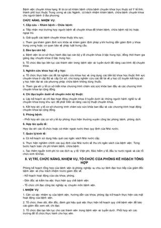 Bệnh viện chuyên khoa hạng III là cơ sở khám bệnh chữa bệnh chuyên khoa trực thuộc sở Y tế tỉnh,
thành phố trực thuộc Trung ương và các Ngành, có trách nhiệm khám bệnh, chữa bệnh chuyên khoa
cho người bệnh ở địa phương.
CHỨC NĂNG, NHIỆM VỤ:
1. Cấp cứu – Khám bệnh – Chữa bệnh:
a. Tiếp nhận mọi trường hợp người bệnh về chuyên khoa để khám bệnh, chữa bệnh nội trú hoặc
ngoại trú.
b. Giải quyết các bệnh chuyên khoa thuộc khu vực.
c. Tham gia khám giám định sức khỏe và khám giám định pháp y khi hướng dẫn giám định y khoa
trung ương hoặc cơ quan bảo vệ pháp luật trưng cầu.
2. Đào tạo cán bộ:
a. Bệnh viện là cơ sở thực hành đào tạo cán bộ y tế chuyên khoa ở bậc trung học, đồng thời tham gia
giảng dạy chuyên khoa ở bậc trung học.
b. Tổ chức đào tạo liên tục các thành viên trong bệnh viện và tuyến dưới để nâng cao trình độ chuyên
khoa.
3. Nghiên cứu khoa học về y học:
a. Tổ chức thực hiện các đề tài nghiên cứu khoa học và ứng dụng các tiến bộ khoa học thuộc lĩnh vực
chuyên khoa ở cấp Bộ và cấp Cơ sở, chú trọng nghiên cứu các đề tài về y học cổ truyền kết hợp với
y học hiện đại và các phương pháp chữa bệnh không dùng thuốc.
b. Tham gia với y tế cơ sở triển khai chương trình chăm sóc sức khỏe ban đầu và các chương trình
chuyên khoa tại cộng đồng.
4. Chỉ đạo tuyến dưới về chuyên môn kỹ thuật:
a. Lập kế hoạch và chỉ đạo hoạt động chuyên khoa ở tuyến dưới và những người hành nghề tư về
chuyên khoa trong khu vực để phát triển và nâng cao kỹ thuật chuyên khoa.
b. Kết hợp với y tế cơ sở chương trình chăm sóc sức khỏe ban đầu và các chương trình hoạt động
chuyên khoa tại cộng đồng.
5. Phòng bệnh:
- Phối hợp với các cơ sở y tế dự phòng thực hiện thường xuyên công tác phòng bệnh, phòng dịch.
6. Hợp tác quốc tế:
Hợp tác với các tổ chức hoặc cá nhân ngoài nước theo quy định của Nhà nước.
7. Quản lý kinh tế:
a. Có kế hoạch sử dụng hiệu quả cao ngân sách Nhà nước cấp.
b. Thực hiện nghiêm chỉnh các quy định của Nhà nước về thu chi ngân sách của bệnh viện. Từng
bước hạch toán chi phí khám bệnh, chữa bệnh.
c. Tạo thêm nguồn kinh phí từ các dịch vụ y tế: Viện phí, Bảo hiểm y tế, đầu tư nước ngoài và các tổ
chức kinh tế khác.
8. VỊ TRÍ, CHỨC NĂNG, NHIỆM VỤ, TỔ CHỨC CỦA PHÒNG KẾ HOẠCH TỔNG
HỢP
Phòng kế hoạch tổng hợp của bệnh viện là phòng nghiệp vụ chịu sự lãnh đạo trực tiếp của giám đốc
bệnh viện và chịu trách nhiệm trước giám đốc về:
- Kế hoạch hoạt động của các khoa, phòng.
- Đôn đốc và kiểm tra việc thực hiện quy chế bệnh viện.
- Tổ chức chỉ đạo công tác nghiệp vụ chuyên môn bệnh viện.
I. NHIỆM VỤ
1. Căn cứ vào nhiệm vụ của bệnh viện, hướng dẫn các khoa, phòng lập kế hoạch thực hiện các mặt
hoạt động của bệnh viện.
2. Tổ chức, theo dõi, đôn đốc, đánh giá hiệu quả việc thực hiện kế hoạch quy chế bệnh viện để báo
cáo giám đốc xem xét, chi đạo.
3. Tổ chức đào tạo liên tục cho các thành viên trong bệnh viện và tuyến dưới. Phối hợp với các
trường để tổ chức thực hành cho học viên.
 