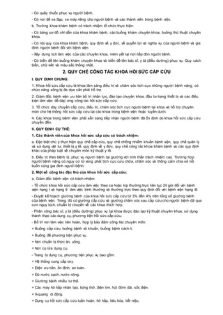 - Có quầy thuốc phục vụ người bệnh.
- Có nơi để xe đạp, xe máy riêng cho người bệnh và các thành viên trong bệnh viện.
b. Trưởng khoa khám bệnh có trách nhiệm tổ chức thực hiện:
- Có bảng sơ đồ chỉ dẫn của khoa khám bệnh, các buồng khám chuyên khoa, buồng thủ thuật chuyên
khoa.
- Có nội quy của khoa khám bệnh, quy định về y đức, về quyền lợi và nghĩa vụ của người bệnh và gia
đình người bệnh đối với bệnh viện.
- Xây dựng lịch làm việc của các chuyên khoa, niêm yết tại nơi tiếp đón người bệnh.
- Có biển đề tên buồng khám chuyên khoa và biển đề tên bác sĩ, y tá (điều dưỡng) phục vụ. Quy cách
biển, chữ viết và màu sắc thống nhất.
2. QUY CHẾ CÔNG TÁC KHOA HỒI SỨC CẤP CỨU
I. QUY ĐỊNH CHUNG:
1. Khoa hồi sức cấp cứu là khoa lâm sàng điều trị và chăm sóc tích cực những người bệnh nặng, có
chức năng sống bị đe dọa cần phải hỗ trợ.
2. Giám đốc bệnh viện ưu tiên bố trí nhân lực, đào tạo chuyên khoa, đầu tư trang thiết bị và các điều
kiện làm việc để đáp ứng công tác hồi sức cấp cứu.
3. Tổ chức dây chuyền cấp cứu, điều trị, chăm sóc tích cực người bệnh tại khoa và hỗ trợ chuyên
môn cho hệ thống hồi sức cấp cứu tại các khoa trong bệnh viện hoặc tuyến dưới.
4. Các khoa trong bệnh viện phải sẵn sàng tiếp nhận người bệnh đã ổn định do khoa hồi sức cấp cứu
chuyển đến.
II. QUY ĐỊNH CỤ THỂ:
1. Các thành viên của khoa hồi sức cấp cứu có trách nhiệm:
a. Đặc biệt chú ý thực hiện quy chế cấp cứu, quy chế chống nhiễm khuẩn bệnh viện, quy chế quản lý
và sử dụng vật tư, thiết bị y tế, quy định về y đức, quy chế công tác khoa khám bệnh và các quy định
khác của pháp luật về chuyên môn kỹ thuật y tế.
b. Điều trị theo bệnh lý, phục vụ người bệnh tại giường với tinh thần trách nhiệm cao. Trường hợp
người bệnh nặng có nguy cơ tử vong phải tích cực cứu chữa, chăm sóc và thông cảm chia sẻ nỗi
buồn cùng gia đình người bệnh.
2. Một số công tác đặc thù của khoa hồi sức cấp cứu:
a. Giám đốc bệnh viện có trách nhiệm:
- Tổ chức khoa hồi sức cấp cứu làm việc theo ca hoặc kíp thường trực liên tục 24 giờ đối với bệnh
viện hạng I và hạng II: làm việc bình thường và thường trực theo quy định đối với bệnh viện hạng III.
- Duyệt kế hoạch giường bệnh của khoa hồi sức cấp cứu từ 3% đến 4% trên tổng số giường bệnh
của bệnh viện. Trong đó có giường cấp cứu và giường chăm sóc sau cấp cứu cho người bệnh đã qua
cơn nguy kịch, chuẩn bị chuyển về các khoa thích hợp.
- Phân công bác sĩ, y tá (điều dưỡng) phục vụ tại khoa được đào tạo kỹ thuật chuyên khoa, sử dụng
thành thạo các dụng cụ, phương tiện hồi sức cấp cứu.
- Bố trí nơi làm việc liên hoàn, hợp lý bảo đảm công tác chuyên môn:
+ Buồng cấp cứu, buồng bệnh vô khuẩn, buồng bệnh cách li.
+ Buồng để phương tiện phục vụ.
+ Nơi chuẩn bị thức ăn, uống.
+ Nơi cọ rửa dụng cụ.
- Trang bị dụng cụ, phương tiện phục vụ bao gồm:
+ Hệ thống cung cấp oxy.
+ Điện ưu tiên, ổn định, an toàn.
+ Đủ nước sạch, nước nóng.
+ Giường bệnh nhiều tư thế.
+ Các máy hô hấp nhân tạo, bóng thở, điện tim, hút đờm dãi, sốc điện.
+ X-quang di động.
+ Dụng cụ hồi sức cấp cứu tuần hoàn, hô hấp, tiêu hóa, tiết niệu.
 