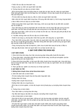 + Thuốc hồi sức cấp cứu theo danh mục.
+ Dụng cụ phục vụ chăm sóc người bệnh toàn diện.
b. Trưởng khoa hồi sức cấp cứu có trách nhiệm:
- Bố trí giường bệnh trong các buồng khép kín, thuận tiện cho việc theo dõi, chăm sóc người bệnh.
Phân loại người bệnh theo mức độ nặng nhẹ, tính chất bệnh, tổ chức dây chuyền hồi sức cấp cứu có
hiệu quả trong khoa.
- Tổ chức kiểm tra công tác cấp cứu, điều trị, chăm sóc người bệnh toàn diện.
- Nắm chắc tình hình người bệnh trong khoa: Số lượng, diễn biến bệnh lý, tỉ lệ tử vong từng loại bệnh.
c. Bác sĩ điều trị hồi sức cấp cứu có trách nhiệm:
- Khẩn trương thăm khám người bệnh, thận trọng, chính xác và ghi đầy đủ các diễn biến của bệnh
vào hồ sơ bệnh án.
- Thực hiện đúng quy định kỹ thuật bệnh viện khi tiến hành các thủ thuật. Nếu gặp trường hợp khó
chẩn đoán, khó thực hiện kỹ thuật phải báo cáo trưởng khoa xin hội chẩn để có ý kiến chỉ đạo.
- Bàn giao người bệnh, y lệnh còn lại cho ca hoặc kíp làm việc sau. Việc bàn giao phải ghi đầy đủ vào
sổ bàn giao và ký nhận.
d. Y tá (điều dưỡng) chăm sóc hồi sức cấp cứu có trách nhiệm:
- Chuẩn bị các dụng cụ, phương tiện, thuốc theo quy định, sẵn sàng phục vụ người bệnh.
- Thực hiện khẩn trương y lệnh, theo dõi, chăm sóc người bệnh toàn diện, bảo đảm làm việc theo ca,
kíp, liên tục có mặt bên giường bệnh. Phát hiện những diễn biến bệnh lý bất thường của người bệnh,
báo cáo bác sĩ điều trị để xử lý kịp thời.
- Trong trường hợp thực hiện kỹ thuật khó, y lệnh chưa rõ phải thận trọng hỏi lại bác sĩ điều trị.
- Bàn giao đầy đủ việc chăm sóc người bệnh cho ca hoặc kíp làm việc sau.
3. QUY CHẾ CÔNG TÁC KHOA NỘI
I. QUY ĐỊNH CHUNG
1. Khoa nội là khoa lâm sàng, thực hiện các phương pháp không phẫu thuật để chữa bệnh.
2. Trong khám bệnh, chữa bệnh phải kết hợp chặt chẽ lâm sàng, các kết quả xét nghiệm cận lâm
sàng và kết hợp với các chuyên khoa.
3. Khoa nội là khoa trọng điểm, có liên quan đến nhiều chuyên khoa trong bệnh viện; khoa phải được
bố trí ở trung tâm bệnh viện, thuận tiện cho công tác hồi sức cấp cứu người bệnh, làm các xét nghiệm
cận lâm sàng.
4. Tham gia đào tạo, nghiên cứu khoa học và chỉ đạo tuyến dưới.
II. QUY ĐỊNH CỤ THỂ:
1. Buồng khám chuyên khoa nội tại khoa khám bệnh:
a. Giám đốc bệnh viện có trách nhiệm:
- Tổ chức buồng khám chuyên khoa nội theo phân hạng bệnh viện.
+ Buồng khám nội chung.
+ Buồng khám chuyên khoa nội sâu.
+ Buồng khám cấp cứu có giường lưu.
- Bố trí bác sĩ có kinh nghiệm, có trình độ chuyên môn kỹ thuật phục vụ tại buồng khám chuyên khoa
nội.
b. Trưởng khoa có trách nhiệm:
- Thực hiện nhiệm vụ trưởng khoa lâm sàng.
- Tạo điều kiện trang bị, bảo đảm cho công tác của buồng khám chuyên khoa.
c. Bác sĩ khám bệnh có trách nhiệm:
- Khai thác kỹ tiền sử của người bệnh, kết hợp với các phương pháp xét nghiệm cận lâm sàng để
chẩn đoán, xác định bệnh, làm hồ sơ bệnh án ban đầu theo quy chế chẩn đoán, làm hồ sơ bệnh án
và kê đơn điều trị.
- Khi phát hiện người bệnh có dấu hiệu mắc bệnh truyền nhiễm phải chuyển sang phòng khám
chuyên khoa truyền nhiễm; khi có dấu hiệu bệnh của chuyên khoa khác là chính phải chuyển sang
buồng khám chuyên khoa thích hợp.
 