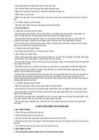 - Gặp những bệnh khó chẩn đoán phải tổ chức hội chẩn.
- Sau khi thăm khám, tùy tình trạng người bệnh để giải quyết.
+ Bệnh nhẹ: Kê đơn về nhà điều trị, hoặc thực hiện điều trị ngoại trú.
+ Bệnh nặng: cho vào viện.
+ Bệnh còn nghi ngờ chưa xác định bệnh, cho nằm lưu theo dõi, nhưng không được để lưu quá 24
giờ.
d. Y tá (điều dưỡng) có trách nhiệm:
- Tiếp đón người bệnh theo quy chế công tác khoa khám bệnh.
2. Tại khoa điều trị:
a. Giám đốc bệnh viện có trách nhiệm:
- Giao kế hoạch giường bệnh, căn cứ vào nhiệm vụ của bệnh viện phù hợp theo nhóm bệnh: tim
mạch, hô hấp, tiêu hóa, nội tiết, buồng người bệnh nặng, nhẹ, buồng cấp cứu…
- Tạo điều kiện cho khoa bảo đảm nhiệm vụ: có buồng làm thủ thuật, để dụng cụ, thuốc cấp cứu,
chuẩn bị tiêm truyền, chuẩn bị ăn cho người bệnh. Đủ nước sạch cho người bệnh sử dụng.
- Bố trí nơi làm việc của trưởng khoa, bác sĩ điều trị, buồng hành chính khoa, buồng vệ sinh, buồng
tắm cho các thành viên trong khoa sử dụng.
b. Trưởng khoa nội có trách nhiệm:
- Thực hiện quy chế nhiệm vụ Trưởng khoa lâm sàng.
c. Bác sĩ điều trị có trách nhiệm:
- Thăm khám người bệnh ngay, bổ sung hồ sơ bệnh án, cho làm các xét nghiệm cần thiết, chẩn đoán
xác định bệnh, ghi y lệnh điều trị, chế độ chăm sóc, dinh dưỡng…
- Mời hội chẩn theo quy chế hội chẩn trong trường hợp bệnh nặng, khó chẩn đoán hoặc liên quan đến
các chuyên khoa khác.
- Phát hiện kịp thời và xử lý khẩn trương theo quy chế cấp cứu người bệnh có diễn biến nguy kịch.
- Thăm khám lại người bệnh mỗi ngày ít nhất một lần: sau mỗi lần thăm khám phải ghi vào hồ sơ
bệnh án, ghi rõ họ tên và chức danh.
- Khi thực hiện các thủ thuật nội khoa, phải giải thích cho người bệnh biết, thực hiện các quy định kỹ
thuật bệnh viện, bảo đảm chất lượng và an toàn cho người bệnh: trường hợp phối hợp với các
chuyên khoa khác phải trao đổi để chọn kỹ thuật phù hợp, ghi vào hồ sơ bệnh án đầy đủ và chuẩn bị
phương tiện cấp cứu chu đáo.
d. Y tá (điều dưỡng) có trách nhiệm:
- Tiếp đón ngay người bệnh và đưa người bệnh vào buồng bệnh.
- Khai thác các chỉ số sinh tồn, mời bác sĩ điều trị đến thăm khám và nghiêm chỉnh thực hiện y lệnh.
- Đưa người bệnh có chỉ định đi khám chuyên khoa trong hoặc ngoài bệnh viện và mang theo hồ sơ
bệnh án của người bệnh.
- Phổ biến nội quy bệnh viện, hướng dẫn nơi ăn, ở, vệ sinh, giáo dục sức khỏe cho người bệnh; phải
thực hiện nghiêm chỉnh quy chế chăm sóc người bệnh toàn diện.
- Hỗ trợ người bệnh nặng tắm rửa, cắt tóc và vệ sinh cá nhân theo quy chế chăm sóc người bệnh
toàn diện.
4. QUY CHẾ CÔNG TÁC KHOA NHI
I. QUY ĐỊNH CHUNG:
1. Thực hiện quy chế công tác khoa nội.
2. Một số công tác đặc thù của khoa nhi:
a. Khoa nhi là khoa lâm sàng điều trị các bệnh cho trẻ em dưới 15 tuổi.
b. Khoa được bố trí theo đơn nguyên, thiết kế riêng phù hợp với sinh lý bệnh và tâm sinh lý của từng
lứa tuổi.
c. Có chế độ ăn thích hợp với bệnh lý và lứa tuổi của trẻ em.
II. QUY ĐỊNH CỤ THỂ:
1. Tại buồng khám bệnh chuyên khoa nhi của khoa khám bệnh:
 