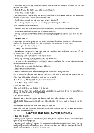 a. Các thành viên của buồng khám bệnh chuyên khoa nhi phải đặc biệt chú ý thực hiện quy chế công
tác khoa khám bệnh.
b. Một số công tác đặc thù khi khám bệnh chuyên khoa nhi.
- Trưởng khoa có trách nhiệm:
+ Bảo đảm các điều kiện, phương tiện phục vụ khám bệnh: dụng cụ khám bệnh phù hợp với lứa tuổi
bệnh nhi: có tranh ảnh, đồ chơi cho trẻ em ngồi chờ.
+ Có đầy đủ dụng cụ vệ sinh sẵn sàng phục vụ bệnh nhi tại chỗ.
+ Cơ sở thoáng mát, đủ điện, nước, môi trường sạch sẽ, không có mùi hôi khai.
- Bác sĩ khám bệnh có trách nhiệm:
+ Khi khám bệnh phải dựa vào cha mẹ, người nuôi dưỡng bệnh nhi, khai thác kỹ tiền sử bệnh.
+ Sử dụng các dụng cụ khám phù hợp với lứa tuổi bệnh nhi.
+ Kết hợp khám các chuyên khoa có liên quan và các phương tiện xét nghiệm, chẩn đoán cận lâm
sàng.
2. Tại khoa điều trị:
a. Các thành viên của khoa đặc biệt chú ý thực hiện quy chế công tác khoa nội: khi mắc các bệnh
truyền nhiễm đường hô hấp dù nhẹ, nặng phải tự giác không tiếp xúc với bệnh nhân.
Một số công tác đặc thù của khoa nhi:
b. Trưởng khoa nhi có trách nhiệm:
+ Sắp xếp bệnh nhi vào từng buồng bệnh, theo tính chất bệnh, nếu có điều kiện theo nhóm tuổi: trẻ
sơ sinh, trẻ dưới 3 tuổi và trẻ trên 3 tuổi.
+ Bố trí buồng cách ly cho trẻ mắc bệnh truyền nhiễm.
+ Buồng cấp cứu riêng, dụng cụ cấp cứu phù hợp với lứa tuổi.
+ Các phác đồ cấp cứu và bảng chỉ số tổng hợp theo dõi chỉ số sinh tồn, các diễn biến lâm sàng và
cận lâm sàng cụ thể từng bệnh.
+ Bố trí nơi pha sữa, nước dinh dưỡng cho bệnh nhi.
c. Bác sĩ điều trị có trách nhiệm:
- Theo dõi sát sao các diễn biến lâm sàng, ghi đầy đủ các triệu chứng điển hình.
- Xử lý kịp thời các diễn biến nặng như: sốt cao co giật, mất nước rối loạn điện giải, ngạt thở tím tái…
- Tiến hành thủ thuật tại buồng riêng, tránh gây cho trẻ sợ hãi.
- Bảo đảm buồng điều trị có đồ chơi, tranh ảnh cho bệnh nhi.
d. Y tá (điều dưỡng) có trách nhiệm:
- Thực hiện đúng y lệnh.
- Cho bệnh nhi ăn theo chế độ bệnh lý và lứa tuổi.
- Dành thời gian hàng ngày tuyên truyền giáo dục các bà mẹ, người nuôi dưỡng trẻ, cách chăm sóc
bảo vệ sức khỏe trẻ em và đề phòng bệnh tật.
e. Hộ lý có trách nhiệm:
- Lau chùi buồng bệnh hàng ngày, bảo đảm sạch sẽ, hàng tuần phải được khử khuẩn.
- Chuẩn bị đầy đủ dụng cụ vệ sinh: bô, khăn thấm; bảo đảm môi trường sạch sẽ không có mùi hôi
khai.
- Chuẩn bị đầy đủ nước sinh hoạt, nước nóng cho bệnh nhi.
- Giải thích, nhắc nhở người nhà ở lại chăm sóc bệnh nhi phải mặc quần áo của bệnh viện và thực
hiện đúng nội quy của khoa.
5. QUY CHẾ CÔNG TÁC KHOA Y HỌC CỔ TRUYỀN
I. QUY ĐỊNH CHUNG:
1. Khoa y học cổ truyền thực hiện kết hợp y học cổ truyền với y học hiện đại trong khám chữa bệnh
ngoại trú, nội trú và đông dược.
2. Khoa y học cổ truyền phối hợp với các khoa lâm sàng tiến hành nghiên cứu ứng dụng y học cổ
truyền và kết hợp y học cổ truyền với y học hiện đại; ứng dụng các thành tựu khoa học kỹ thuật về y
học cổ truyền trong điều trị và nghiên cứu khoa học.
 