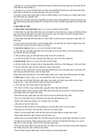 3. Các bác sĩ, y sĩ y học cổ truyền phải biết sử dụng các kết quả cận lâm sàng của y học hiện đại để
chẩn đoán và theo dõi điều trị.
a. Các bác sĩ, y sĩ y học cổ truyền được sử dụng một số thiết bị kỹ thuật của y học hiện đại để chẩn
đoán, điều trị kết hợp với các phương pháp của y học cổ truyền.
b.Lương y ở khoa, được khám bệnh, kê đơn và điều trị bằng y học cổ truyền và có trách nhiệm được
thực hiện đúng quy chế bệnh viện.
4. Khoa y học cổ truyền hướng về cộng đồng chỉ đạo sử dụng những kiến thức thông thường về xoa
bóp day ấn huyệt, tập luyện dưỡng sinh, sử dụng thuốc y học cổ truyền trong chăm sóc sức khỏe ban
đầu.
II. QUY ĐỊNH CỤ THỂ:
1. Khám bệnh, chẩn đoán bệnh: bác sĩ, y sĩ y học cổ truyền có trách nhiệm.
a. Khám bệnh và chẩn đoán bệnh theo y học cổ truyền và y học hiện đại, sử dụng các thiết bị kỹ thuật
của y học hiện đại kết hợp với tứ chẩn, bát cương của y học cổ truyền; đề ra phương pháp điều trị
bằng thuốc y học cổ truyền, châm cứu, xoa bóp…
b. Khám bệnh toàn diện để chẩn đoán và chỉ định điều trị, ghi đơn thuốc, công thức huyệt châm cứu
thích hợp.
c. Loại trừ được các bệnh cấp cứu cần can thiệp bằng y học hiện đại như: cấp cứu ngoại khoa, cấp
cứu sản khoa, cấp cứu nội khoa, cấp cứu nhi khoa…
2. Làm hồ sơ bệnh án: bác sĩ, y sĩ y học cổ truyền có trách nhiệm.
a. Thực hiện quy chế chẩn đoán bệnh làm hồ sơ bệnh án và kê đơn điều trị, phải có đủ hai phần: y
học hiện đại và y học cổ truyền.
b. Theo dõi hàng ngày, ghi diễn biến bệnh lý đầy đủ vào hồ sơ bệnh án.
c. Lưu trữ hồ sơ bệnh án y học cổ truyền theo đúng quy chế lưu trữ hồ sơ bệnh án.
3. Kê đơn thuốc: Bác sĩ, y sĩ y học cổ truyền có trách nhiệm.
a. Ghi đơn thuốc y học cổ truyền phải rõ ràng bằng tiếng Việt, đơn vị tính bằng gam, mililit, viên hoàn.
b. Kê đơn thuốc độc, giảm độc theo đúng quy chế sử dụng thuốc.
c. Kê đơn có các vị thuốc cần sử dụng dạng đặc biệt phải ghi rõ và hướng dẫn người sắc thuốc thực
hiện đúng quy định sắc thuốc, cách sử dụng thuốc.
Không được ghi trong một đơn có cả thuốc thang, thuốc nước, thuốc hoàn để dùng trong một ngày.
4. Châm cứu: Lương y, bác sĩ, y sĩ, và kỹ thuật viên châm cứu có trách nhiệm.
a. Thực hiện các kỹ thuật: Thể châm, điện châm, thủy châm, nhĩ châm, laser châm, chôn chỉ vào
huyệt và cứu… theo chỉ định đã lựa chọn, ghi trong hồ sơ bệnh án.
b. Thực hiện quy chế chống nhiễm khuẩn bệnh viện:
- Kim châm, kim tiêm, dụng cụ bông băng, gạc phải được hấp sấy tiệt khuẩn.
- Mỗi người bệnh có một cơ số kim châm riêng đựng trong hộp, ghi rõ họ tên và số giường; không
được dùng lại kim cho người bệnh khác.
- Sát khuẩn da vùng châm bằng cồn 70oC trước và sau khi châm hoặc thủy châm.
- Trước khi châm phải rửa tay, sát khuẩn, thực hiện quy chế trang phục y tế.
- Buồng châm phải sạch, thoáng, kín; có buồng nam, nữ riêng.
c. Bảo đảm an toàn khi châm cứu:
- Phải kiểm tra điện áp, tần số, cường độ tiếp xúc của máy điện châm, trước khi châm.
- Phải giải thích mục đích, cách tiến hành châm cứu cho người bệnh.
- Châm ít kim cho người bệnh châm lần đầu, tránh cho người bệnh lo sợ gây vựng châm.
- Người bệnh phải được nghỉ 15 phút trước khi châm cứu.
- Không châm cứu khi người bệnh đói, cẩn thận trong khi châm cứu người bệnh mắc bệnh tim mạch.
- Có đầy đủ phương tiện chống choáng (vựng châm), nếu làm thủ thuật phải sẵn sàng xử lý các tai
biến do kim cong, kim gãy, châm kim vào nội tạng, vựng châm.
- Phải theo dõi người bệnh trong suốt quá trình lưu châm, khi rút kim phải kiểm tra bảo đảm không sót
kim, không chảy máu, nếu có phải xử lý kịp thời.
- Sau khi châm để người bệnh nghỉ 15 phút mới được ra khỏi buồng châm.
 