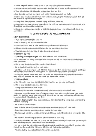 5. Thuốc y học cổ truyền: Lương y, bác sĩ, y sĩ y học cổ truyền có trách nhiệm:
a. Sử dụng các loại thuốc phiến, cao đơn hoàn tán của y học cổ truyền để điều trị cho người bệnh.
b. Thực hiện việc bào chế, bảo quản, sử dụng theo đúng quy định.
c. Bảo đảm việc sắc thuốc cho người bệnh nội trú theo đúng quy định sắc thuốc.
d. Nghiên cứu, ứng dụng các bài thuốc mới, bài thuốc gia truyền phải theo đúng quy định đánh giá
tính an toàn và hiệu lực thuốc cổ truyền.
e. Không được sử dụng thuốc kém chất lượng, thuốc mốc, thuốc mọt.
g. Không được lạm dụng tân dược trong điều trị, tỉ lệ thuốc tân dược sử dụng không được quá 30%
tổng số kinh phí chi cho điều trị của khoa.
h. Không được lợi dụng nghề nghiệp, tự ý trộn tân dược vào thuốc y học cổ truyền để điều trị cho
người bệnh.
6. QUY CHẾ CÔNG TÁC KHOA THẦN KINH
I. QUY ĐỊNH CHUNG:
1. Thực hiện quy chế công tác khoa nội.
2. Một số nhiệm vụ đặc thù của khoa thần kinh.
a. Khám bệnh, chữa bệnh và phục hồi chức năng thần kinh cho người bệnh.
b. Chỉ đạo công tác chăm sóc sức khỏe ban đầu cho người bệnh động kinh.
c. Thực hiện giám định sức khỏe và giám định pháp y thần kinh.
II. QUY ĐỊNH CỤ THỂ:
1. Tại buồng khám bệnh chuyên khoa thần kinh của khoa khám bệnh:
a. Các thành viên của buồng khám bệnh thần kinh phải đặc biệt chú ý thực hiện quy chế công tác
khoa khám bệnh.
b. Một số công tác đặc thù khi khám chuyên khoa thần kinh:
- Bác sĩ chuyên khoa khám bệnh có trách nhiệm:
+ Lập hồ sơ bệnh án cho người bệnh thần kinh theo mẫu quy định, mỗi lần khám lại phải ghi kết quả
điều trị, nhận xét của bác sĩ và những ý kiến của người bệnh hoặc gia đình người bệnh.
+ Hướng dẫn gia đình người bệnh hoặc y tế cơ sở: lĩnh, bảo quản và hàng ngày cho người bệnh
uống thuốc đối với thuốc độc bảng A-B, thuốc gây nghiện theo chỉ định.
2. Tại khoa điều trị:
a. Các thành viên trong khoa phải đặc biệt chú ý thực hiện quy chế công tác khoa nội.
b. Một số công tác đặc thù của khoa thần kinh:
- Trưởng khoa thần kinh có trách nhiệm:
+ Sắp xếp người bệnh thần kinh vào từng buồng bệnh nhỏ phù hợp với tính chất bệnh.
+ Bệnh thần kinh nhiễm khuẩn được bố trí khu vực riêng, thực hiện quy chế công tác khoa truyền
nhiễm. Khi phát hiện những bệnh có tính chất dịch phải báo cáo ngay trưởng phòng kế hoạch tổng
hợp, giám đốc để thông báo theo quy định.
+ Bảo đảm đủ phương tiện, dụng cụ cho các buồng thăm dò chức năng, buồng phục hồi chức năng
thần kinh hoạt động.
- Bác sĩ điều trị có trách nhiệm:
+ Kiên trì hướng dẫn và động viên người bệnh thần kinh luyện tập phục hồi chức năng.
+ Thăm khám, kiểm tra người bệnh nặng ít nhất hai lần trong ngày.
+ Tổ chức duyệt toàn bộ hồ sơ bệnh án hàng tuần để thống nhất chẩn đoán và rút kinh nghiệm điều
trị.
+ Kết hợp theo dõi lâm sàng với các xét nghiệm và thăm dò chức năng.
+ Chuẩn bị chu đáo khi tiến hành các kỹ thuật đặc biệt, giải thích cho người bệnh hoặc gia đình người
bệnh hiểu và ký vào giấy cam đoan xin thực hiện kỹ thuật.
+ Khi các kỹ thuật đặc biệt có liên quan đến các khoa khác phải liên hệ trước để phối hợp thực hiện,
theo dõi chu đáo và xử lý kịp thời những diễn biến bất thường của người bệnh.
- Y tá (điều dưỡng) chăm sóc có trách nhiệm chăm sóc đặc biệt:
 