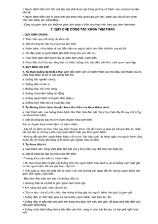 + Người bệnh thần kinh hôn mê dãy dụa phải được giữ trong giường có thành cao, có phương tiện
bảo vệ.
+ Người bệnh thần kinh ở trạng thái kích thích phải được giữ yên tĩnh, tránh các yếu tố kích thích
như: ánh sáng, gió, tiếng động…
- Công tác giám định sức khỏe và giám định pháp y thần kinh thực hiện theo quy định hiện hành.
7. QUY CHẾ CÔNG TÁC KHOA TÂM THẦN
I. QUY ĐỊNH CHUNG:
1. Thực hiện quy chế công tác khoa nội.
2. Một số công tác đặc thù của khoa tâm thần:
a. Khám bệnh, chữa bệnh và tạo điều kiện cho người bệnh tâm thần tái thích ứng xã hội.
b. Chỉ đạo quản lý người bệnh tâm thần trong khu vực dân cư.
c. Thực hiện giám định sức khỏe và giám định pháp y tâm thần.
3. Khoa điều trị ở khu vực riêng biệt có nhiều buồng nhỏ, bảo đảm yên tĩnh, cảnh quan sạch đẹp.
II. QUY ĐỊNH CỤ THỂ:
1. Tổ chức buồng bệnh đặc thù: giám đốc bệnh viện có trách nhiệm tạo mọi điều kiện thuận lợi cho
khoa hoạt động và bố trí các buồng đặc thù:
a. Buồng trắc nghiệm tâm lý.
b. Buồng điều trị tâm lý.
c. Buồng phục hồi chức năng.
d. Buồng chữa bệnh bằng lao động.
e. Buồng người bệnh chờ giám định pháp y.
g. Buồng thực hiện các kỹ thuật đặc biệt.
2. Tại Buồng khám bệnh chuyên khoa tâm thần của khoa khám bệnh:
a. Các thành viên của buồng khám bệnh tâm thần phải đặc biệt chú ý thực hiện đầy đủ quy chế công
tác khoa khám bệnh.
b. Một số công tác đặc thù khi khám chuyên khoa tâm thần:
Bác sĩ chuyên khoa khám bệnh có trách nhiệm:
- Lập hồ sơ bệnh án theo mẫu quy định chuyên khoa, mỗi lần khám lại phải ghi kết quả điều trị, nhận
xét của bác sĩ, những ý kiến của người bệnh hoặc gia đình người bệnh.
- Hướng dẫn gia đình người bệnh hoặc y tế cơ sở: lĩnh, bảo quản và hàng ngày cho người bệnh uống
thuốc đối với thuốc độc bảng A-B, thuốc gây nghiện theo chỉ định.
3. Tại khoa điều trị:
a. Các thành viên trong khoa phải đặc biệt chú ý thực hiện quy chế công tác khoa nội.
b. Một số công tác đặc thù của khoa tâm thần:
- Trưởng khoa tâm thần có trách nhiệm:
+ Tổ chức khoa điều trị gồm các buồng nhỏ cho người bệnh theo bệnh lý và có buồng sinh hoạt giải
trí cho người bệnh đã qua giai đoạn cấp tính.
+ Phải quản lý, theo dõi chặt chẽ và cách li với môi trường bên ngoài đối với những người bệnh chờ
giám định pháp y tâm thần.
- Bảo đảm điều kiện làm việc của buồng điều trị:
+ Giường thấp và có thiết bị giữ người bệnh khỏi ngã.
+ Ánh sáng vừa phải, màu sắc êm dịu.
+ Cửa ra vào, cửa sổ chắc chắn, nhẹ nhàng không gây cho người bệnh cảm giác bị giam giữ.
+ Buồng điều trị “sốc” điện phải xa các buồng người bệnh, bảo đảm kín, ấm.
+ Buồng điều trị giấc ngủ bảo đảm ánh sáng vừa phải, nền sàn, bàn ghế, đồ dùng phải bảo đảm yêu
cầu giảm tiếng động.
+ Buồng chữa bệnh bằng tâm lý bảo đảm yên tĩnh, trang trí màu sắc êm dịu, có bàn ghế ngồi thoải
mái.
 