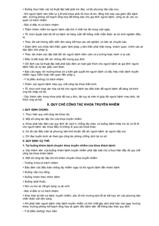 + Buồng thực hiện các kỹ thuật đặc biệt phải kín đáo, có đủ phương tiện cấp cứu.
- Khi người bệnh tâm thần tự ý đi khỏi khoa phải tổ chức đi tìm, đồng thời báo cáo giám đốc bệnh
viện, trưởng phòng kế hoạch tổng hợp để thông báo cho gia đình người bệnh, công an và các cơ
quan có trách nhiệm.
- Bác sĩ điều trị có trách nhiệm:
+ Thăm khám, kiểm tra người bệnh cấp tính ít nhất hai lần trong một ngày.
+ Tổ chức duyệt toàn bộ hồ sơ bệnh án hàng tuần để thống nhất chẩn đoán và rút kinh nghiệm điều
trị.
+ Theo dõi sát những diễn biến lâm sàng kết hợp các xét nghiệm cơ bản và chuyên sâu.
+ Giám định sức khỏe tâm thần, giám định pháp y tâm thần phải thận trọng, khách quan, chính xác và
bảo đảm tính pháp lý.
+ Theo dõi chăm sóc đặc biệt đối với người bệnh trầm cảm có ý tưởng hoặc hành vi tự sát.
+ Điều trị bắt buộc đối với những đối tượng quy định.
+ Chỉ định các kỹ thuật đặc biệt phải bảo đảm an toàn giải thích cho người bệnh và gia đình người
bệnh hiểu và ký vào giấy cam đoan.
+ Báo cáo ngay với trưởng khoa xin ý kiến giải quyết khi người bệnh có dấu hiệu mắc bệnh truyền
nhiễm nguy hiểm hoặc liên quan đến pháp y.
- Y tá (điều dưỡng) có trách nhiệm:
+ Chăm sóc người bệnh theo quy chế công tác khoa thần kinh.
+ Tổ chức sinh hoạt văn hóa xã hội cho người bệnh tạo điều kiện để người bệnh dễ dàng tái thích
ứng hội nhập xã hội.
- Các thành viên trong khoa phải đề cao y đức, tận tụy và kiên trì giúp đỡ người bệnh mau lành, tái
thích ứng xã hội.
8. QUY CHẾ CÔNG TÁC KHOA TRUYỀN NHIỄM
I. QUY ĐỊNH CHUNG:
1. Thực hiện quy chế công tác khoa nội.
2. Một số công tác đặc thù của khoa truyền nhiễm:
a. Khoa phải bảo đảm các quy định về cách li, chống lây chéo, có buồng bệnh khép kín và có lối đi
cho người bệnh vào khoa điều trị không đi qua các khoa khác.
b. Có đủ các điều kiện và phương tiện khử khuẩn đối với người bệnh và người tiếp xúc.
c. Chỉ đạo tuyến dưới và tham gia công tác phòng chống dịch tại cơ sở.
II. QUY ĐỊNH CỤ THỂ:
1. Tại buồng khám bệnh chuyên khoa truyền nhiễm của khoa khám bệnh:
a. Các thành viên của buồng khám bệnh truyền nhiễm phải đặc biệt chú ý thực hiện đầy đủ quy chế
công tác khoa khám bệnh.
b. Một số công tác đặc thù khi khám chuyên khoa truyền nhiễm:
- Trưởng khoa có trách nhiệm:
+ Bảo đảm các điều kiện chống lây nhiễm ngay từ khi người bệnh đến khám bệnh.
+ Buồng cấp cứu riêng.
+ Buồng khám theo nhóm bệnh.
+ Buồng phát thuốc.
+ Nơi cọ rửa và cất giữ dụng cụ vệ sinh.
- Bác sĩ điều trị có trách nhiệm:
+ Khai thác kỹ tiền sử bệnh truyền nhiễm, yếu tố môi trường dịch tễ và kết hợp với các phương tiện
chẩn đoán cận lâm sàng.
+ Khi phát hiện người bệnh mắc bệnh truyền nhiễm có tính chất gây dịch phải báo cáo ngay trưởng
khoa, trưởng phòng kế hoạch tổng hợp và giám đốc bệnh viện để thông báo theo quy định:
- Y tá (điều dưỡng) thực hiện:
 