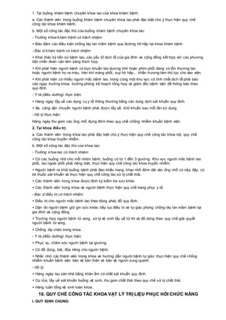 1. Tại buồng khám bệnh chuyên khoa lao của khoa khám bệnh:
a. Các thành viên trong buồng khám bệnh chuyên khoa lao phải đặc biệt chú ý thực hiện quy chế
công tác khoa khám bệnh.
b. Một số công tác đặc thù của buồng khám bệnh chuyên khoa lao:
- Trưởng khoa khám bệnh có trách nhiệm:
+ Bảo đảm các điều kiện chống lây lan mầm bệnh qua đường hô hấp tại khoa khám bệnh.
- Bác sĩ khám bệnh có trách nhiệm:
+ Khai thác kỹ tiền sử bệnh lao, các yếu tố dịch tễ của gia đình và cộng đồng kết hợp với các phương
tiện chẩn đoán cận lâm sàng thích hợp.
+ Khi phát hiện người bệnh có trực khuẩn lao dương tính hoặc phim phổi đang có tổn thương lao
hoặc người bệnh ho ra máu, tràn khí màng phổi, suy hô hấp… khẩn trương làm thủ tục cho vào viện.
+ Khi phát hiện có nhiều người mắc bệnh lao, trong cùng một khu vực có tính chất dịch tễ phải báo
cáo ngay trưởng khoa, trưởng phòng kế hoạch tổng hợp và giám đốc bệnh viện để thông báo theo
quy định.
- Y tá (điều dưỡng) thực hiện:
+ Hàng ngày tẩy uế các dụng cụ y tế thông thường bằng các dung dịch sát khuẩn quy định.
+ Xe, cáng vận chuyển người bệnh phải được tẩy uế, khử khuẩn sau mỗi lần sử dụng.
- Hộ lý thực hiện:
Hàng ngày thu gom các ống nhổ đựng đờm theo quy chế chống nhiễm khuẩn bệnh viện.
2. Tại khoa điều trị:
a. Các thành viên trong khoa lao phải đặc biệt chú ý thực hiện quy chế công tác khoa nội, quy chế
công tác khoa truyền nhiễm.
b. Một số công tác đặc thù của khoa lao:
- Trưởng khoa lao có trách nhiệm:
+ Có các buồng nhỏ cho mỗi nhóm bệnh, buồng có từ 1 đến 3 giường. Khu vực người mắc bệnh lao
phổi, lao ngoài phổi phải riêng biệt, thực hiện quy chế công tác khoa truyền nhiễm.
+ Người bệnh ra khỏi buồng bệnh phải đeo khẩu trang, khạc nhổ đờm dãi vào ống nhổ có nắp đậy, có
lót thuốc sát khuẩn và thực hiện quy chế công tác xử lý chất thải.
+ Các thành viên trong khoa được định kỳ kiểm tra sức khỏe.
+ Các thành viên trong khoa và người bệnh thực hiện quy chế trang phục y tế.
- Bác sĩ điều trị có trách nhiệm:
+ Điều trị cho người mắc bệnh lao theo đúng phác đồ quy định.
+ Dặn dò người bệnh giữ gìn sức khỏe, tiếp tục điều trị và tự giác phòng chống lây lan mầm bệnh tại
gia đình và cộng đồng.
+ Trường hợp người bệnh tử vong, xử lý vệ sinh tẩy uế tử thi và đồ dùng theo quy chế giải quyết
người bệnh tử vong.
+ Chống lây chéo trong khoa.
- Y tá (điều dưỡng) thực hiện:
+ Phục vụ, chăm sóc người bệnh tại giường.
+ Có đồ dùng, bát, đũa riêng cho người bệnh.
+ Nhắc nhở các thành viên trong khoa và hướng dẫn người bệnh tự giác thực hiện quy chế chống
nhiễm khuẩn bệnh viện bảo vệ bản thân và bảo vệ người xung quanh.
- Hộ lý:
+ Hàng ngày lau sàn nhà bằng khăn ẩm có chất sát khuẩn quy định.
+ Cọ rửa, tẩy uế sát khuẩn buồng vệ sinh, thu gom chất thải theo quy chế xử lý chất thải.
+ Hàng tuần tổng vệ sinh toàn khoa.
10. QUY CHẾ CÔNG TÁC KHOA VẬT LÝ TRỊ LIỆU PHỤC HỒI CHỨC NĂNG
I. QUY ĐỊNH CHUNG:
 