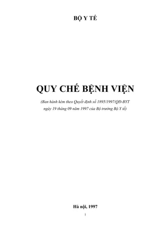 BỘ Y TẾ




QUY CHẾ BỆNH VIỆN
(Ban hành kèm theo Quyết định số 1895/1997/QĐ-BYT
 ngày 19 tháng 09 năm 1997 của Bộ trưởng Bộ Y tế)




                  Hà nội, 1997
                        1
 