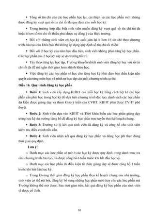  Tổng số tín chỉ của các học phần học lại, cải thiện và các học phần mới không
được đăng ký vượt quá số tín chỉ tối đa quy định cho mỗi học kỳ.
 Trong trường hợp đặc biệt sinh viên muốn đăng ký vượt quá số tín chỉ tối đa
hoặc ít hơn số tín chỉ tối thiểu phải được sự đồng ý của Hiệu trưởng.
 Đối với những sinh viên có học kỳ cuối còn lại ít hơn 16 tín chỉ theo chương
trình đào tạo của khóa học thì không áp dụng quy định số tín chỉ tối thiểu.
 Đối với 2 học kỳ của năm học đầu tiên, sinh viên không phải đăng ký học phần.
Các học phần của 2 học kỳ này sẽ do trường bố trí.
 Tùy theo năng lực học tập, Trường khuyến khích sinh viên đăng ký học với số tín
chỉ tối đa để rút ngắn thời gian hoàn thành khóa học.
 Việc đăng ký các học phần sẽ học cho từng học kỳ phải đảm bảo điều kiện tiên
quyết của từng môn học và trình tự học tập của mỗi chương trình cụ thể.
Điều 16. Quy trình đăng ký học phần
 Bước 1: Sinh viên xây dựng KHHT của mỗi học kỳ bằng cách liệt kê các học
phần cần phải học trong học kỳ đó dựa trên chương trình đào tạo, danh sách các học phần
dự kiến được giảng dạy và tham khảo ý kiến của CVHT. KHHT phải được CVHT phê
duyệt.
 Bước 2: Sinh viên dựa vào KHHT và Thời khóa biểu các học phần giảng dạy
trong học kỳ do trường công bố để đăng ký học phần trực tuyến theo kế hoạch chung.
 Bước 3: Trường xử lý kết quả sinh viên đã đăng ký và công bố cho sinh viên
kiểm tra, điều chỉnh nếu cần.
 Bước 4: Sinh viên nhận kết quả đăng ký học phần và đóng học phí theo đúng
thời gian quy định.
Lưu ý:
o Danh mục các học phần sẽ mở ở các học kỳ được quy định trong danh mục tra
cứu chương trình đào tạo; và được công bố 6 tuần trước khi bắt đầu học kỳ.
o Danh mục các học phần đủ điều kiện tổ chức giảng dạy sẽ được công bố 1 tuần
trước khi bắt đầu học kỳ.
o Trong khoảng thời gian đăng ký học phần theo kế hoạch chung của nhà trường,
sinh viên có thể rút bớt, đăng ký bổ sung những học phần mới thay cho các học phần mà
Trường không thể mở được. Sau thời gian trên, kết quả đăng ký học phần của sinh viên
sẽ được cố định.
10
 