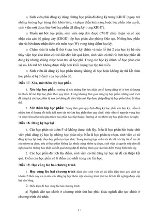 o Sinh viên phải đăng ký đúng những học phần đã đăng ký trong KHHT (ngoại trừ
những trường hợp trùng thời khóa biểu, vi phạm điều kiện ràng buộc học phần tiên quyết,
sinh viên mới được hủy bớt học phần đã đăng ký trong KHHT).
o Muốn rút bớt học phần, sinh viên nộp đơn được CVHT chấp thuận và có xác
nhận của cán bộ giảng dạy (CBGD) lớp học phần cho phòng Đào tạo. Những học phần
xin rút bớt được nhận điểm rút môn học (W) trong bảng điểm học kỳ.
o Chậm nhất là tuần lễ thứ 8 của học kỳ chính và tuần lễ thứ 2 của học kỳ hè nếu
thấy việc học khó khăn có thể dẫn đến kết quả kém, sinh viên có thể rút bớt học phần đã
đăng ký nhưng không được hoàn trả lại học phí. Trong các học kỳ chính, số học phần còn
lại sau khi rút bớt không được thấp hơn khối lượng học tập tối thiểu.
o Sinh viên đã đăng ký học phần nhưng không đi học hoặc không dự thi kết thúc
học phần sẽ bị điểm F của học phần đó.
Điều 17. Xóa, mở thêm lớp học phần
1. Xóa lớp học phần: trường sẽ xóa những lớp học phần có số lượng đăng ký ít hơn số lượng
tối thiểu để mở lớp học phần theo quy định. Trong khoảng thời gian đăng ký học phần, những sinh viên
đã đăng ký các học phần bị xóa do không đủ điều kiện mở lớp được phép đăng ký học phần khác để thay
thế.
2. Mở thêm lớp học phần: Trong thời gian quy định đăng ký học phần của học kỳ, nếu có
nhiều hơn số lượng tối thiểu (để xem xét mở lớp học phần theo quy định) sinh viên có nguyện vọng học
và được Khoa/Bộ môn phụ trách học phần đó chấp thuận, Trường sẽ mở thêm lớp học phần theo đề nghị.
Điều 18. Đăng ký học lại
1. Các học phần có điểm F sẽ không được tích lũy. Nếu là học phần bắt buộc sinh
viên phải đăng ký học lại những học phần này; Nếu là học phần tự chọn, sinh viên có thể
đăng ký học lại hoặc chọn học phần tự chọn khác. Trong trường hợp sinh viên khi đã tích lũy đủ số tín chỉ
của nhóm tự chọn, nếu có học phần không đạt thuộc cùng nhóm tự chọn, sinh viên có quyền nộp đơn đề
nghị loại bỏ những học phần có kết quả không đạt để không tham gia vào tính điểm trung bình tích lũy.
2. Các học phần đã tích lũy điểm, sinh viên có thể đăng ký học lại để cải thiện kết
quả. Điểm của học phần sẽ là điểm cao nhất trong các lần học.
Điều 19. Học cùng lúc hai chương trình
1. Học cùng lúc hai chương trình dành cho sinh viên có đủ điều kiện theo quy định tại
khoản 2 Điều này và có nhu cầu đăng ký học thêm một chương trình thứ hai để khi tốt nghiệp được cấp
hai văn bằng.
2. Điều kiện để học cùng lúc hai chương trình:
a) Ngành đào tạo chính ở chương trình thứ hai phải khác ngành đào tạo chính ở
chương trình thứ nhất;
11
 