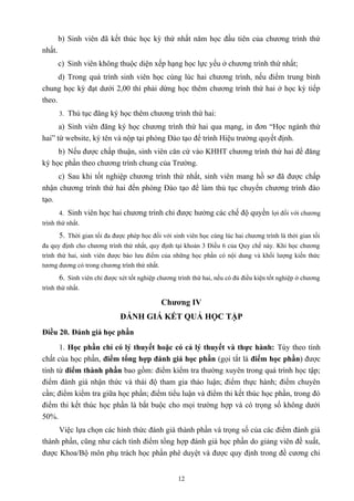 b) Sinh viên đã kết thúc học kỳ thứ nhất năm học đầu tiên của chương trình thứ
nhất.
c) Sinh viên không thuộc diện xếp hạng học lực yếu ở chương trình thứ nhất;
d) Trong quá trình sinh viên học cùng lúc hai chương trình, nếu điểm trung bình
chung học kỳ đạt dưới 2,00 thì phải dừng học thêm chương trình thứ hai ở học kỳ tiếp
theo.
3. Thủ tục đăng ký học thêm chương trình thứ hai:
a) Sinh viên đăng ký học chương trình thứ hai qua mạng, in đơn “Học ngành thứ
hai” từ website, ký tên và nộp tại phòng Đào tạo để trình Hiệu trưởng quyết định.
b) Nếu được chấp thuận, sinh viên căn cứ vào KHHT chương trình thứ hai để đăng
ký học phần theo chương trình chung của Trường.
c) Sau khi tốt nghiệp chương trình thứ nhất, sinh viên mang hồ sơ đã được chấp
nhận chương trình thứ hai đến phòng Đào tạo để làm thủ tục chuyển chương trình đào
tạo.
4. Sinh viên học hai chương trình chỉ được hưởng các chế độ quyền lợi đối với chương
trình thứ nhất.
5. Thời gian tối đa được phép học đối với sinh viên học cùng lúc hai chương trình là thời gian tối
đa quy định cho chương trình thứ nhất, quy định tại khoản 3 Điều 6 của Quy chế này. Khi học chương
trình thứ hai, sinh viên được bảo lưu điểm của những học phần có nội dung và khối lượng kiến thức
tương đương có trong chương trình thứ nhất.
6. Sinh viên chỉ được xét tốt nghiệp chương trình thứ hai, nếu có đủ điều kiện tốt nghiệp ở chương
trình thứ nhất.
Chương IV
ĐÁNH GIÁ KẾT QUẢ HỌC TẬP
Điều 20. Đánh giá học phần
1. Học phần chỉ có lý thuyết hoặc có cả lý thuyết và thực hành: Tùy theo tính
chất của học phần, điểm tổng hợp đánh giá học phần (gọi tắt là điểm học phần) được
tính từ điểm thành phần bao gồm: điểm kiểm tra thường xuyên trong quá trình học tập;
điểm đánh giá nhận thức và thái độ tham gia thảo luận; điểm thực hành; điểm chuyên
cần; điểm kiểm tra giữa học phần; điểm tiểu luận và điểm thi kết thúc học phần, trong đó
điểm thi kết thúc học phần là bắt buộc cho mọi trường hợp và có trọng số không dưới
50%.
Việc lựa chọn các hình thức đánh giá thành phần và trọng số của các điểm đánh giá
thành phần, cũng như cách tính điểm tổng hợp đánh giá học phần do giảng viên đề xuất,
được Khoa/Bộ môn phụ trách học phần phê duyệt và được quy định trong đề cương chi
12
 