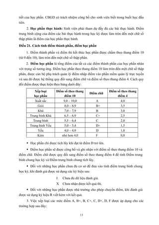 tiết của học phần. CBGD có trách nhiệm công bố cho sinh viên biết trong buổi học đầu
tiên.
2. Học phần thực hành: Sinh viên phải tham dự đầy đủ các bài thực hành. Điểm
trung bình cộng của điểm các bài thực hành trong học kỳ được làm tròn đến một chữ số
thập phân là điểm của học phần thực hành.
Điều 21. Cách tính điểm thành phần, điểm học phần
1. Điểm thành phần và điểm thi kết thúc học phần được chấm theo thang điểm 10
(từ 0 đến 10), làm tròn đến một chữ số thập phân.
2. Điểm học phần là tổng điểm của tất cả các điểm thành phần của học phần nhân
với trọng số tương ứng. Điểm học phần theo thang điểm 10 làm tròn đến một chữ số thập
phân, được cán bộ phụ trách quản lý điểm nhập điểm vào phần mềm quản lý trực tuyến
và sau đó được hệ thống quy đổi sang điểm chữ và điểm số theo thang điểm 4. Cách quy
đổi điểm được thực hiện theo bảng dưới đây:
Xếp loại
học phần
Điểm số theo thang
điểm 10
Điểm chữ
Điểm số theo thang
điểm 4
Xuất sắc 9,0 – 10,0 A 4,0
Giỏi 8,0 – 8,9 B+ 3,5
Khá 7,0 – 7,9 B 3,0
Trung bình Khá 6,5 – 6,9 C+ 2,5
Trung bình 5,5 – 6,4 C 2,0
Trung bình Yếu 5,0 – 5,4 D+ 1,5
Yếu 4,0 – 4,9 D 1,0
Kém nhỏ hơn 4,0 F 0,0
 Học phần chỉ được tích lũy khi đạt từ điểm D trở lên.
 Điểm học phần sẽ được công bố và ghi nhận với điểm số theo thang điểm 10 và
điểm chữ. Điểm chữ được quy đổi sang điểm số theo thang điểm 4 để tính Điểm trung
bình chung học kỳ và Điểm trung bình chung tích lũy.
 Đối với những học phần chưa đủ cơ sở để đưa vào tính điểm trung bình chung
học kỳ, khi đánh giá được sử dụng các ký hiệu sau:
I Chưa đủ dữ liệu đánh giá.
X Chưa nhận được kết quả thi.
 Đối với những học phần được nhà trường cho phép chuyển điểm, khi đánh giá
được sử dụng ký hiệu R viết kèm với kết quả.
3. Việc xếp loại các mức điểm A, B+, B, C+, C, D+, D, F được áp dụng cho các
trường hợp sau đây:
13
 