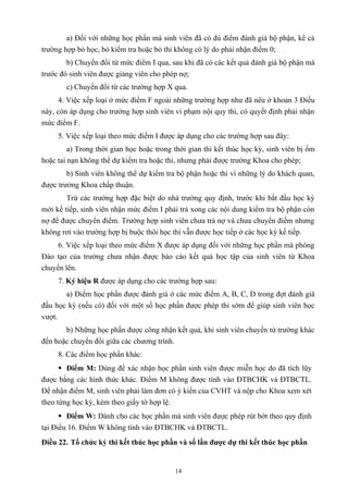 a) Đối với những học phần mà sinh viên đã có đủ điểm đánh giá bộ phận, kể cả
trường hợp bỏ học, bỏ kiểm tra hoặc bỏ thi không có lý do phải nhận điểm 0;
b) Chuyển đổi từ mức điểm I qua, sau khi đã có các kết quả đánh giá bộ phận mà
trước đó sinh viên được giảng viên cho phép nợ;
c) Chuyển đổi từ các trường hợp X qua.
4. Việc xếp loại ở mức điểm F ngoài những trường hợp như đã nêu ở khoản 3 Điều
này, còn áp dụng cho trường hợp sinh viên vi phạm nội quy thi, có quyết định phải nhận
mức điểm F.
5. Việc xếp loại theo mức điểm I được áp dụng cho các trường hợp sau đây:
a) Trong thời gian học hoặc trong thời gian thi kết thúc học kỳ, sinh viên bị ốm
hoặc tai nạn không thể dự kiểm tra hoặc thi, nhưng phải được trưởng Khoa cho phép;
b) Sinh viên không thể dự kiểm tra bộ phận hoặc thi vì những lý do khách quan,
được trưởng Khoa chấp thuận.
Trừ các trường hợp đặc biệt do nhà trường quy định, trước khi bắt đầu học kỳ
mới kế tiếp, sinh viên nhận mức điểm I phải trả xong các nội dung kiểm tra bộ phận còn
nợ để được chuyển điểm. Trường hợp sinh viên chưa trả nợ và chưa chuyển điểm nhưng
không rơi vào trường hợp bị buộc thôi học thì vẫn được học tiếp ở các học kỳ kế tiếp.
6. Việc xếp loại theo mức điểm X được áp dụng đối với những học phần mà phòng
Đào tạo của trường chưa nhận được báo cáo kết quả học tập của sinh viên từ Khoa
chuyển lên.
7. Ký hiệu R được áp dụng cho các trường hợp sau:
a) Điểm học phần được đánh giá ở các mức điểm A, B, C, D trong đợt đánh giá
đầu học kỳ (nếu có) đối với một số học phần được phép thi sớm để giúp sinh viên học
vượt.
b) Những học phần được công nhận kết quả, khi sinh viên chuyển từ trường khác
đến hoặc chuyển đổi giữa các chương trình.
8. Các điểm học phần khác:
 Điểm M: Dùng để xác nhận học phần sinh viên được miễn học do đã tích lũy
được bằng các hình thức khác. Điểm M không được tính vào ĐTBCHK và ĐTBCTL.
Để nhận điểm M, sinh viên phải làm đơn có ý kiến của CVHT và nộp cho Khoa xem xét
theo từng học kỳ, kèm theo giấy tờ hợp lệ.
 Điểm W: Dành cho các học phần mà sinh viên được phép rút bớt theo quy định
tại Điều 16. Điểm W không tính vào ĐTBCHK và ĐTBCTL.
Điều 22. Tổ chức kỳ thi kết thúc học phần và số lần được dự thi kết thúc học phần
14
 