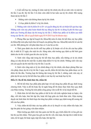 1. Cuối mỗi học kỳ, trường tổ chức một kỳ thi chính cho tất cả sinh viên và một kỳ
thi lần 2 sau đó. Kỳ thi lần 2 tổ chức sớm nhất là hai tuần sau kỳ thi chính. Đối tượng
tham dự kỳ thi lần 2:
 Những sinh viên không tham dự kỳ thi chính.
 Có học phần bị điểm F ở kỳ thi chính.
2. Những sinh viên bị điểm D và D+ có quyền đăng ký thi cải thiện kết quả học tập.
Những sinh viên này phải hoàn thành thủ tục đăng ký dự thi và đóng lệ phí thi theo quy
định của Trường để được dự thi trong kỳ thi lần 2. Điểm học phần sẽ là điểm cao nhất
trong các lần thi. (đã có quyết định ngày 03-9-2015 loại bỏ khoản này)
3. Phòng Đào tạo lập kế hoạch thi, Khoa/Bộ môn tổ chức thi kết thúc các học phần
do Khoa/Bộ môn phụ trách theo kế hoạch của phòng Đào tạo. Khoa/Bộ môn bố trí cán bộ
coi thi. Mỗi phòng thi viết phải đảm bảo có 2 cán bộ coi thi.
4. Thời gian dành cho ôn thi mỗi học phần tỷ lệ thuận với số tín chỉ của học phần
đó, ít nhất là 2/3 ngày cho một tín chỉ. Hàng năm, nhà trường quy định cụ thể thời gian
dành cho ôn thi và thời gian thi cho các kỳ thi.
5. Sinh viên vắng mặt trong kỳ thi kết thúc học phần, nếu không có lý do chính
đáng coi như đã dự thi một lần và phải nhận điểm 0 ở kỳ thi chính. Những sinh viên này
chỉ còn quyền dự thi một lần ở kỳ thi lần 2 sau đó.
6. Sinh viên vắng mặt có lý do chính đáng ở kỳ thi chính, nếu được phòng Đào tạo
cho phép, được dự thi ở kỳ thi lần 2 ngay sau đó, điểm thi kết thúc học phần được coi là
điểm thi lần đầu. Trường hợp thi không đạt trong kỳ thi lần 2, những sinh viên này sẽ
phải dự thi tại các kỳ thi kết thúc học phần ở các học kỳ sau hoặc học kỳ hè.
Điều 23. Ra đề thi, hình thức thi, chấm thi
1. Đề thi kết thúc học phần phải phù hợp với nội dung học phần đã quy định trong
chương trình. Việc ra đề thi hoặc lấy từ ngân hàng đề thi được thực hiện theo quy định
của Hiệu trưởng. Trưởng bộ môn phân công giảng viên ra đề thi và ký duyệt đề thi.
2. Hình thức thi kết thúc học phần có thể là thi viết (trắc nghiệm hoặc tự luận), vấn
đáp, viết tiểu luận, làm bài tập lớn, hoặc kết hợp giữa các hình thức trên. Hiệu trưởng
duyệt các hình thức thi thích hợp cho từng học phần và được quy định trong đề cương chi
tiết của học phần.
3. Việc chấm thi kết thúc các học phần chỉ có lý thuyết và việc chấm tiểu luận, bài
tập lớn phải do hai giảng viên đảm nhiệm.
Hiệu trưởng quy định việc bảo quản các bài thi, quy trình chấm thi và lưu giữ các
bài thi sau khi chấm. Thời gian lưu giữ các bài thi viết, tiểu luận, bài tập lớn ít nhất là hai
năm, kể từ ngày thi hoặc ngày nộp tiểu luận, bài tập lớn.
15
 