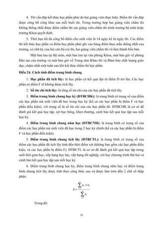 4. Thi vấn đáp kết thúc học phần phải do hai giảng viên thực hiện. Điểm thi vấn đáp
được công bố công khai sau mỗi buổi thi. Trong trường hợp hai giảng viên chấm thi
không thống nhất được điểm chấm thì các giảng viên chấm thi trình trưởng bộ môn hoặc
trưởng Khoa quyết định.
5. Thời hạn tối đa công bố điểm cho sinh viên là 14 ngày kể từ ngày thi. Các điểm
thi kết thúc học phần và điểm học phần phải ghi vào bảng điểm theo mẫu thống nhất của
trường, có chữ ký của hai cán bộ coi thi, hai giảng viên chấm thi và làm thành bốn bản.
Một bản lưu tại Bộ môn, một bản lưu tại văn phòng Khoa, một bản gửi về phòng
Đào tạo của trường và một bản gửi về Trung tâm Khảo thí và Đảm bảo chất lượng giáo
dục, chậm nhất một tuần sau khi kết thúc chấm thi học phần.
Điều 24. Cách tính điểm trung bình chung
1. Học phần đã tích lũy: là học phần có kết quả đạt từ điểm D trở lên. Các học
phần có điểm F sẽ không được tích lũy.
2. Số tín chỉ tích lũy: là tổng số tín chỉ của các học phần đã tích lũy.
3. Điểm trung bình chung học kỳ (ĐTBCHK): là trung bình có trọng số của điểm
các học phần mà sinh viên đã học trong học kỳ (kể cả các học phần bị điểm F và học
phần điều kiện), với trọng số là số tín chỉ của các học phần đó. ĐTBCHK là cơ sở để
đánh giá kết quả học tập, xét học bổng, khen thưởng, cảnh báo kết quả học tập sau mỗi
học kỳ.
4. Điểm trung bình chung năm học (ĐTBCNH): là trung bình có trọng số của
điểm các học phần mà sinh viên đã học trong 2 học kỳ chính (kể cả các học phần bị điểm
F và học phần điều kiện).
5. Điểm trung bình chung tích lũy (ĐTBCTL): là trung bình có trọng số của
điểm các học phần đã tích lũy tính đến thời điểm xét (không bao gồm các học phần điều
kiện, và các học phần bị điểm F). ĐTBCTL là cơ sở để đánh giá kết quả học tập trong
suốt thời gian học, xếp hạng học lực, xếp hạng tốt nghiệp, xét học chương trình thứ hai và
cảnh báo kết quả học tập sau mỗi học kỳ.
6. Điểm trung bình chung học kỳ, điểm trung bình chung năm học và điểm trung
bình chung tích lũy được tính theo công thức sau và được làm tròn đến 2 chữ số thập
phân:
∑
∑
=
=
×
= n
i
i
n
i
ii
n
na
A
1
1
Trong đó:
16
 