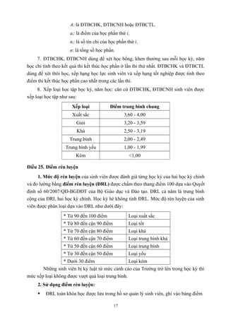 A: là ĐTBCHK, ĐTBCNH hoặc ĐTBCTL.
ai: là điểm của học phần thứ i.
ni: là số tín chỉ của học phần thứ i.
n: là tổng số học phần.
7. ĐTBCHK, ĐTBCNH dùng để xét học bổng, khen thưởng sau mỗi học kỳ, năm
học chỉ tính theo kết quả thi kết thúc học phần ở lần thi thứ nhất. ĐTBCHK và ĐTBCTL
dùng để xét thôi học, xếp hạng học lực sinh viên và xếp hạng tốt nghiệp được tính theo
điểm thi kết thúc học phần cao nhất trong các lần thi.
8. Xếp loại học tập học kỳ, năm học: căn cứ ĐTBCHK, ĐTBCNH sinh viên được
xếp loại học tập như sau:
Xếp loại Điểm trung bình chung
Xuất sắc 3,60 - 4,00
Giỏi 3,20 - 3,59
Khá 2,50 - 3,19
Trung bình 2,00 - 2,49
Trung bình yếu 1,00 - 1,99
Kém <1,00
Điều 25. Điểm rèn luyện
1. Mức độ rèn luyện của sinh viên được đánh giá từng học kỳ của hai học kỳ chính
và đo lường bằng điểm rèn luyện (ĐRL) được chấm theo thang điểm 100 dựa vào Quyết
định số 60/2007/QĐ-BGDĐT của Bộ Giáo dục và Đào tạo. ĐRL cả năm là trung bình
cộng của ĐRL hai học kỳ chính. Học kỳ hè không tính ĐRL. Mức độ rèn luyện của sinh
viên được phân loại dựa vào ĐRL như dưới đây:
* Từ 90 đến 100 điểm Loại xuất sắc
* Từ 80 đến cận 90 điểm Loại tốt
* Từ 70 đến cận 80 điểm Loại khá
* Từ 60 đến cận 70 điểm Loại trung bình khá
* Từ 50 đến cận 60 điểm Loại trung bình
* Từ 30 đến cận 50 điểm Loại yếu
* Dưới 30 điểm Loại kém
Những sinh viên bị kỷ luật từ mức cảnh cáo của Trường trở lên trong học kỳ thì
mức xếp loại không được vượt quá loại trung bình.
2. Sử dụng điểm rèn luyện:
 ĐRL toàn khóa học được lưu trong hồ sơ quản lý sinh viên, ghi vào bảng điểm
17
 