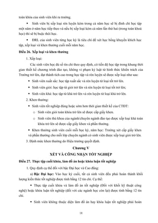 toàn khóa của sinh viên khi ra trường.
 Sinh viên bị xếp loại rèn luyện kém trong cả năm học sẽ bị đình chỉ học tập
một năm ở năm học tiếp theo và nếu bị xếp loại kém cả năm lần thứ hai (trong toàn khoá
học) thì sẽ bị buộc thôi học.
 ĐRL của sinh viên từng học kỳ là tiêu chí để xét học bổng khuyến khích học
tập, xếp loại và khen thưởng cuối mỗi năm học.
Điều 26. Xếp loại và khen thưởng
1. Xếp loại:
Các sinh viên học đủ số tín chỉ theo quy định, có tiến độ học tập trong khung thời
gian thiết kế chương trình đào tạo, không vi phạm kỷ luật từ hình thức khiển trách của
Trường trở lên, đạt thành tích cao trong học tập và rèn luyện sẽ được xếp loại như sau:
 Sinh viên xuất sắc: học tập xuất sắc và rèn luyện từ loại tốt trở lên.
 Sinh viên giỏi: học tập từ giỏi trở lên và rèn luyện từ loại tốt trở lên;
 Sinh viên khá: học tập từ khá trở lên và rèn luyện từ loại khá trở lên.
2. Khen thưởng:
 Sinh viên tốt nghiệp đúng hoặc sớm hơn thời gian thiết kế của CTĐT:
o Sinh viên giỏi toàn khóa trở lên sẽ được cấp giấy khen.
o Sinh viên thủ khoa của ngành/chuyên ngành đào tạo được xếp loại khá toàn
khóa trở lên sẽ được cấp giấy khen và phần thưởng.
 Khen thưởng sinh viên cuối mỗi học kỳ, năm học: Trường xét cấp giấy khen
và phần thưởng cho mỗi lớp chuyên ngành có sinh viên được xếp loại giỏi trở lên.
3. Định mức khen thưởng do Hiệu trưởng quyết định.
Chương V
XÉT VÀ CÔNG NHẬN TỐT NGHIỆP
Điều 27. Thực tập cuối khóa, làm đồ án hoặc khóa luận tốt nghiệp
1. Quy định cụ thể đối với bậc Đại học và Cao đẳng:
a) Bậc Đại học: Vào học kỳ cuối, tất cả sinh viên đều phải hoàn thành khối
lượng kiến thức tốt nghiệp được tính bằng 12 tín chỉ. Cụ thể:
 Thực tập cuối khóa và làm đồ án tốt nghiệp (Đối với khối kỹ thuật công
nghệ) hoặc khóa luận tốt nghiệp (đối với các ngành học còn lại) được tính bằng 12 tín
chỉ.
 Sinh viên không thuộc diện làm đồ án hay khóa luận tốt nghiệp phải hoàn
18
 