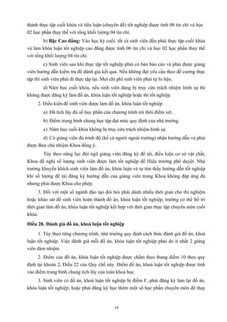 thành thực tập cuối khóa và tiểu luận (chuyên đề) tốt nghiệp được tính 08 tín chỉ và học
02 học phần thay thế với tổng khối lượng 04 tín chỉ.
b) Bậc Cao đẳng: Vào học kỳ cuối, tất cả sinh viên đều phải thực tập cuối khóa
và làm khóa luận tốt nghiệp cao đẳng được tính 06 tín chỉ và học 02 học phần thay thế
với tổng khối lượng 04 tín chỉ.
c) Sinh viên sau khi thực tập tốt nghiệp phải có bản báo cáo và phải được giảng
viên hướng dẫn kiểm tra để đánh giá kết quả. Nếu không đạt yêu cầu theo đề cương thực
tập thì sinh viên phải đi thực tập lại. Mọi chi phí sinh viên phải tự lo liệu.
d) Năm học cuối khóa, nếu sinh viên đang bị truy cứu trách nhiệm hình sự thì
không được đăng ký làm đồ án, khóa luận tốt nghiệp hoặc thi tốt nghiệp.
2. Điều kiện để sinh viên được làm đồ án, khóa luận tốt nghiệp
a) Đã tích lũy đủ số học phần của chương trình tới thời điểm xét.
b) Điểm trung bình chung học tập đạt mức quy định của nhà trường.
c) Năm học cuối khóa không bị truy cứu trách nhiệm hình sự.
d) Có giảng viên đủ trình độ (kể cả người ngoài trường) nhận hướng dẫn và phải
được Ban chủ nhiệm Khoa đồng ý.
Tùy theo năng lực đội ngũ giảng viên đăng ký đề tài, điều kiện cơ sở vật chất,
Khoa đề nghị số lượng sinh viên được làm tốt nghiệp để Hiệu trưởng phê duyệt. Nhà
trường khuyến khích sinh viên làm đồ án, khóa luận và tự tìm thầy hướng dẫn tốt nghiệp
khi số lượng đề tài đăng ký hướng dẫn của giảng viên trong Khoa không đáp ứng đủ
nhưng phải được Khoa cho phép.
3. Đối với một số ngành đào tạo đòi hỏi phải dành nhiều thời gian cho thí nghiệm
hoặc khảo sát để sinh viên hoàn thành đồ án, khóa luận tốt nghiệp, trường có thể bố trí
thời gian làm đồ án, khóa luận tốt nghiệp kết hợp với thời gian thực tập chuyên môn cuối
khóa.
Điều 28. Đánh giá đồ án, khoá luận tốt nghiệp
1. Tùy theo từng chương trình, nhà trường quy định cách thức đánh giá đồ án, khoá
luận tốt nghiệp. Việc đánh giá mỗi đồ án, khóa luận tốt nghiệp phải do ít nhất 2 giảng
viên đảm nhiệm.
2. Điểm của đồ án, khóa luận tốt nghiệp được chấm theo thang điểm 10 theo quy
định tại khoản 2, Điều 22 của Quy chế này. Điểm đồ án, khoá luận tốt nghiệp được tính
vào điểm trung bình chung tích lũy của toàn khoá học.
3. Sinh viên có đồ án, khoá luận tốt nghiệp bị điểm F, phải đăng ký làm lại đồ án,
khóa luận tốt nghiệp; hoặc phải đăng ký học thêm một số học phần chuyên môn để thay
19
 