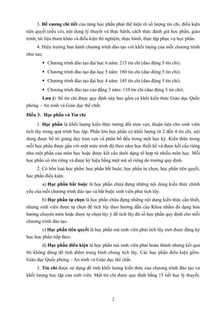 3. Đề cương chi tiết của từng học phần phải thể hiện rõ số lượng tín chỉ, điều kiện
tiên quyết (nếu có), nội dung lý thuyết và thực hành, cách thức đánh giá học phần, giáo
trình, tài liệu tham khảo và điều kiện thí nghiệm, thực hành, thực tập phục vụ học phần.
4. Hiệu trưởng ban hành chương trình đào tạo với khối lượng của mỗi chương trình
như sau:
 Chương trình đào tạo đại học 6 năm: 215 tín chỉ (dao động 5 tín chỉ).
 Chương trình đào tạo đại học 5 năm: 180 tín chỉ (dao động 5 tín chỉ).
 Chương trình đào tạo đại học 4 năm: 145 tín chỉ (dao động 5 tín chỉ).
 Chương trình đào tạo cao đẳng 3 năm: 110 tín chỉ (dao động 5 tín chỉ).
Lưu ý: Số tín chỉ được quy định này bao gồm cả khối kiến thức Giáo dục Quốc
phòng – An ninh và Giáo dục thể chất.
Điều 3. Học phần và Tín chỉ
1. Học phần là khối lượng kiến thức tương đối trọn vẹn, thuận tiện cho sinh viên
tích lũy trong quá trình học tập. Phần lớn học phần có khối lượng từ 2 đến 4 tín chỉ, nội
dung được bố trí giảng dạy trọn vẹn và phân bố đều trong một học kỳ. Kiến thức trong
mỗi học phần được gắn với một mức trình độ theo năm học thiết kế và được kết cấu riêng
như một phần của môn học hoặc được kết cấu dưới dạng tổ hợp từ nhiều môn học. Mỗi
học phần có tên riêng và được ký hiệu bằng một mã số riêng do trường quy định.
2. Có bốn loại học phần: học phần bắt buộc, học phần tự chọn, học phần tiên quyết,
học phần điều kiện.
a) Học phần bắt buộc là học phần chứa đựng những nội dung kiến thức chính
yếu của mỗi chương trình đào tạo và bắt buộc sinh viên phải tích lũy.
b) Học phần tự chọn là học phần chứa đựng những nội dung kiến thức cần thiết,
nhưng sinh viên được tự chọn để tích lũy theo hướng dẫn của Khoa nhằm đa dạng hóa
hướng chuyên môn hoặc được tự chọn tùy ý để tích lũy đủ số học phần quy định cho mỗi
chương trình đào tạo.
c) Học phần tiên quyết là học phần mà sinh viên phải tích lũy mới được đăng ký
học học phần tiếp theo.
d) Học phần điều kiện là học phần mà sinh viên phải hoàn thành nhưng kết quả
thi không dùng để tính điểm trung bình chung tích lũy. Các học phần điều kiện gồm:
Giáo dục Quốc phòng – An ninh và Giáo dục thể chất.
3. Tín chỉ được sử dụng để tính khối lượng kiến thức của chương trình đào tạo và
khối lượng học tập của sinh viên. Một tín chỉ được quy định bằng 15 tiết học lý thuyết;
2
 