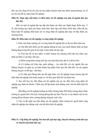 thế, sao cho tổng số tín chỉ của các học phần chuyên môn học thêm tương đương với số
tín chỉ của đồ án, khóa luận tốt nghiệp.
Điều 29. Thực tập cuối khóa và điều kiện xét tốt nghiệp của một số ngành đào tạo
đặc thù
Đối với một số ngành đào tạo đặc thù thuộc các lĩnh vực Nghệ thuật, Kiến trúc, Y
tế, nhà trường quy định nội dung, hình thức thực tập cuối khóa; hình thức chấm đồ án,
khóa luận tốt nghiệp; điều kiện xét và công nhận tốt nghiệp phù hợp với đặc điểm các
chương trình.
Điều 30. Điều kiện xét tốt nghiệp và công nhận tốt nghiệp
1. Sinh viên được trường xét và công nhận tốt nghiệp khi có đủ các điều kiện sau:
a) Cho đến thời điểm xét tốt nghiệp không bị truy cứu trách nhiệm hình sự hoặc
không đang trong thời gian bị kỷ luật ở mức đình chỉ học tập;
b) Tích lũy đủ số học phần và khối lượng của chương trình đào tạo được quy
định tại Điều 2 của Quy chế này;
c) Điểm trung bình chung tích lũy của toàn khóa học đạt từ 2,00 trở lên;
d) Có chứng chỉ Giáo dục quốc phòng – An ninh đối với các ngành đào tạo
không chuyên về quân sự và hoàn thành học phần Giáo dục thể chất đối với các ngành
không chuyên về thể dục - thể thao;
e) Có đơn gửi Phòng đào tạo đề nghị được xét tốt nghiệp trong trường hợp đủ
điều kiện tốt nghiệp sớm hoặc muộn so với thời gian thiết kế của khoá học.
2. Sau mỗi học kỳ, Hội đồng xét tốt nghiệp căn cứ các điều kiện công nhận tốt
nghiệp quy định tại khoản 1 Điều này để lập danh sách những sinh viên đủ điều kiện tốt
nghiệp.
Hội đồng xét tốt nghiệp trường do Hiệu trưởng hoặc Phó Hiệu trưởng được Hiệu
trưởng ủy quyền làm Chủ tịch, trưởng phòng đào tạo làm Thư ký và các thành viên là các
trưởng Khoa chuyên môn, trưởng phòng công tác sinh viên.
3. Căn cứ đề nghị của Hội đồng xét tốt nghiệp, Hiệu trưởng ký quyết định công
nhận tốt nghiệp cho những sinh viên đủ điều kiện tốt nghiệp.
Điều 31. Cấp bằng tốt nghiệp, bảo lưu kết quả học tập, chuyển chương trình đào tạo
và chuyển loại hình đào tạo
20
 