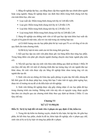 1. Bằng tốt nghiệp đại học, cao đẳng được cấp theo ngành đào tạo chính (đơn ngành
hoặc song ngành). Hạng tốt nghiệp được xác định theo điểm trung bình chung tích lũy
của toàn khóa học, như sau:
 Loại xuất sắc: Điểm trung bình chung tích lũy từ 3,60 đến 4,00;
 Loại giỏi: Điểm trung bình chung tích lũy từ 3,20 đến 3,59;
 Loại khá: Điểm trung bình chung tích lũy từ 2,50 đến 3,19;
 Loại trung bình: Điểm trung bình chung tích lũy từ 2,00 đến 2,49.
2. Hạng tốt nghiệp của những sinh viên có kết quả học tập toàn khóa loại xuất sắc
và giỏi sẽ bị giảm đi một mức, nếu rơi vào một trong các trường hợp sau:
a) Có khối lượng của các học phần phải thi lại vượt quá 5% so với tổng số tín chỉ
quy định cho toàn chương trình;
b) Đã bị kỷ luật từ mức cảnh cáo trở lên trong thời gian học.
3. Kết quả học tập của sinh viên phải được ghi vào bảng điểm theo từng học phần.
Trong bảng điểm còn phải ghi chuyên ngành (hướng chuyên sâu) hoặc ngành phụ (nếu
có).
4. Nếu kết quả học tập của sinh viên thỏa mãn những quy định tại khoản 1 Điều 30
của Quy chế này đối với một số chương trình đào tạo tương ứng với các ngành đào tạo
khác nhau, thì sinh viên được cấp các bằng tốt nghiệp khác nhau tương ứng với các
ngành đào tạo đó.
5. Sinh viên còn nợ chứng chỉ Giáo dục quốc phòng và giáo dục thể chất, nhưng đã
hết thời gian tối đa được phép học, trong thời hạn 5 năm tính từ ngày phải ngừng học,
được trở về trường trả nợ để có đủ điều kiện xét tốt nghiệp.
6. Sinh viên không tốt nghiệp được cấp giấy chứng nhận về các học phần đã học
trong chương trình của trường. Những sinh viên này nếu có nguyện vọng, được quyền
làm đơn xin chuyển qua các chương trình khác theo quy định tại khoản 2 Điều 12 của
Quy chế này.
Chương VI
XỬ LÝ VI PHẠM
Điều 32. Xử lý kỷ luật đối với sinh viên vi phạm các quy định về thi, kiểm tra
1. Trong khi dự kiểm tra thường xuyên, chuẩn bị tiểu luận, bài tập lớn, thi giữa học
phần, thi kết thúc học phần, chuẩn bị đồ án, khóa luận tốt nghiệp, nếu vi phạm quy chế,
sinh viên sẽ bị xử lý kỷ luật với từng học phần đã vi phạm.
21
 