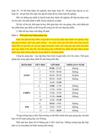 hoặc 30 - 45 tiết thực hành, thí nghiệm, thảo luận; hoặc 45 - 90 giờ thực tập tại cơ sở;
hoặc 45 - 60 giờ làm tiểu luận, bài tập lớn hoặc đồ án, khóa luận tốt nghiệp.
Đối với những học phần lý thuyết hoặc thực hành, thí nghiệm, để tiếp thu được một
tín chỉ sinh viên phải dành ít nhất 30 giờ chuẩn bị cá nhân.
Số tiết, số tín chỉ, thời gian tự học, thời gian làm việc của giảng viên, cách đánh giá
học phần được quy định cụ thể trong đề cương chi tiết của từng học phần.
5. Một tiết học được tính bằng 50 phút.
Điều 4. Thời gian hoạt động giảng dạy
Sinh viên phải dự lớp 100% số giờ đối với các học phần thực hành, thí nghiệm, thực
tập ngoài trường, Giáo dục quốc phòng – An ninh, Giáo dục thể chất; phải tham dự tối
thiểu 80% số giờ đối với các học phần lý thuyết. Sinh viên vắng lên lớp nhiều hơn thời
gian quy định sẽ bị cấm thi. Cán bộ giảng dạy (CBGD) học phần đề nghị Khoa duyệt
danh sách sinh viên bị cấm thi và cho điểm F vào bảng điểm.
Công tác giảng dạy – học tập được thực hiện 6 ngày/tuần (trừ Chủ nhật). Thời gian
giảng dạy trong ngày được phân bố như bảng dưới đây:
BUỔI HỌC TIẾT HỌC GIỜ HỌC THỜI GIAN NGHỈ
SÁNG
1 07.00 – 07.50 Không
2 07.50 – 08.40 Không
3 08.40 – 09.30 20 phút
4 09.50 – 10.40 Không
5 10.40 – 11.30
CHIỀU
6 13.00 – 13.50 Không
7 13.50 – 14.40 20 phút
8 15.00 – 15.50 Không
9 15.50 – 16.40 Không
10 16.40 – 17.30
TỐI
11 18.15 – 19.05 Không
12 19.05 – 19.55 Không
13 19.55 – 20.45 Không
Trong trường hợp cụ thể, Hiệu trưởng có thể điều chỉnh thời gian giảng dạy cho phù
hợp với kế hoạch giảng dạy của Trường.
Một môn học được bố trí không quá 3 tiết/1 buổi học. Những trường hợp đặc biệt
phải có sự cho phép của Hiệu trưởng nhà trường.
3
 