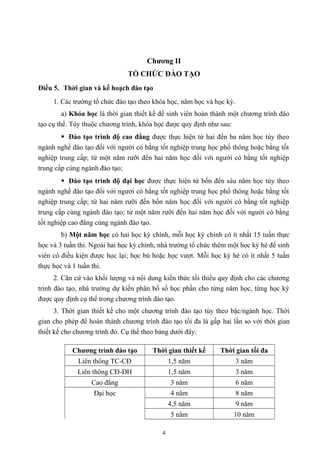 Chương II
TỔ CHỨC ĐÀO TẠO
Điều 5. Thời gian và kế hoạch đào tạo
1. Các trường tổ chức đào tạo theo khóa học, năm học và học kỳ.
a) Khóa học là thời gian thiết kế để sinh viên hoàn thành một chương trình đào
tạo cụ thể. Tùy thuộc chương trình, khóa học được quy định như sau:
 Đào tạo trình độ cao đẳng được thực hiện từ hai đến ba năm học tùy theo
ngành nghề đào tạo đối với người có bằng tốt nghiệp trung học phổ thông hoặc bằng tốt
nghiệp trung cấp; từ một năm rưỡi đến hai năm học đối với người có bằng tốt nghiệp
trung cấp cùng ngành đào tạo;
 Đào tạo trình độ đại học được thực hiện từ bốn đến sáu năm học tùy theo
ngành nghề đào tạo đối với người có bằng tốt nghiệp trung học phổ thông hoặc bằng tốt
nghiệp trung cấp; từ hai năm rưỡi đến bốn năm học đối với người có bằng tốt nghiệp
trung cấp cùng ngành đào tạo; từ một năm rưỡi đến hai năm học đối với người có bằng
tốt nghiệp cao đẳng cùng ngành đào tạo.
b) Một năm học có hai học kỳ chính, mỗi học kỳ chính có ít nhất 15 tuần thực
học và 3 tuần thi. Ngoài hai học kỳ chính, nhà trường tổ chức thêm một học kỳ hè để sinh
viên có điều kiện được học lại; học bù hoặc học vượt. Mỗi học kỳ hè có ít nhất 5 tuần
thực học và 1 tuần thi.
2. Căn cứ vào khối lượng và nội dung kiến thức tối thiểu quy định cho các chương
trình đào tạo, nhà trường dự kiến phân bổ số học phần cho từng năm học, từng học kỳ
được quy định cụ thể trong chương trình đào tạo.
3. Thời gian thiết kế cho một chương trình đào tạo tùy theo bậc/ngành học. Thời
gian cho phép để hoàn thành chương trình đào tạo tối đa là gấp hai lần so với thời gian
thiết kế cho chương trình đó. Cụ thể theo bảng dưới đây:
Chương trình đào tạo Thời gian thiết kế Thời gian tối đa
Liên thông TC-CĐ 1,5 năm 3 năm
Liên thông CĐ-ĐH 1,5 năm 3 năm
Cao đẳng 3 năm 6 năm
Đại học 4 năm 8 năm
4,5 năm 9 năm
5 năm 10 năm
4
 