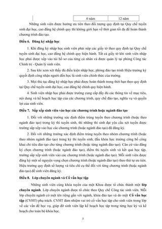 6 năm 12 năm
Những sinh viên được hưởng ưu tiên theo đối tượng quy định tại Quy chế tuyển
sinh đại học, cao đẳng hệ chính quy thì không giới hạn về thời gian tối đa để hoàn thành
chương trình đào tạo.
Điều 6. Đăng ký nhập học
1. Khi đăng ký nhập học sinh viên phải nộp các giấy tờ theo quy định tại Quy chế
tuyển sinh đại học, cao đẳng hệ chính quy hiện hành. Tất cả giấy tờ khi sinh viên nhập
học phải được xếp vào túi hồ sơ của từng cá nhân và được quản lý tại phòng Công tác
Chính trị - Quản lý sinh viên.
2. Sau khi xem xét thấy đủ điều kiện nhập học, phòng đào tạo trình Hiệu trưởng ký
quyết định công nhận người đến học là sinh viên chính thức của trường.
3. Mọi thủ tục đăng ký nhập học phải được hoàn thành trong thời hạn theo quy định
tại Quy chế tuyển sinh đại học, cao đẳng hệ chính quy hiện hành.
4. Sinh viên nhập học phải được trường cung cấp đầy đủ các thông tin về mục tiêu,
nội dung và kế hoạch học tập của các chương trình, quy chế đào tạo, nghĩa vụ và quyền
lợi của sinh viên.
Điều 7. Sắp xếp sinh viên vào học các chương trình hoặc ngành đào tạo
1. Đối với những trường xác định điểm trúng tuyển theo chương trình (hoặc theo
ngành đào tạo) trong kỳ thi tuyển sinh, thì những thí sinh đạt yêu cầu xét tuyển được
trường sắp xếp vào học các chương trình (hoặc ngành đào tạo) đã đăng ký.
2. Đối với những trường xác định điểm trúng tuyển theo nhóm chương trình (hoặc
theo nhóm ngành đào tạo) trong kỳ thi tuyển sinh, đầu khóa học trường công bố công
khai chỉ tiêu đào tạo cho từng chương trình (hoặc từng ngành đào tạo). Căn cứ vào đăng
ký chọn chương trình (hoặc ngành đào tạo), điểm thi tuyển sinh và kết quả học tập,
trường sắp xếp sinh viên vào các chương trình (hoặc ngành đào tạo). Mỗi sinh viên được
đăng ký một số nguyện vọng chọn chương trình (hoặc ngành đào tạo) theo thứ tự ưu tiên.
Hiệu trưởng quy định số lượng và tiêu chí cụ thể đối với từng chương trình (hoặc ngành
đào tạo) để sinh viên đăng ký.
Điều 8. Lớp chuyên ngành và Cố vấn học tập
Những sinh viên cùng khóa tuyển của một Khoa được tổ chức thành một lớp
chuyên ngành. Lớp chuyên ngành được tổ chức theo Quy chế Công tác sinh viên. Mỗi
lớp chuyên ngành có một tên riêng gắn với ngành, khóa đào tạo và do một Cố vấn học
tập (CVHT) phụ trách. CVHT đảm nhiệm vai trò cố vấn học tập cho sinh viên trong lớp
về các vấn đề học vụ, giúp đỡ sinh viên lập kế hoạch học tập trong từng học kỳ và kế
hoạch cho toàn bộ khóa học.
5
 