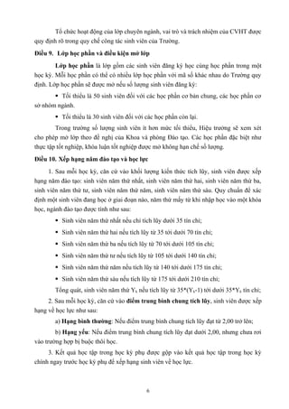Tổ chức hoạt động của lớp chuyên ngành, vai trò và trách nhiệm của CVHT được
quy định rõ trong quy chế công tác sinh viên của Trường.
Điều 9. Lớp học phần và điều kiện mở lớp
Lớp học phần là lớp gồm các sinh viên đăng ký học cùng học phần trong một
học kỳ. Mỗi học phần có thể có nhiều lớp học phần với mã số khác nhau do Trường quy
định. Lớp học phần sẽ được mở nếu số lượng sinh viên đăng ký:
 Tối thiểu là 50 sinh viên đối với các học phần cơ bản chung, các học phần cơ
sở nhóm ngành.
 Tối thiểu là 30 sinh viên đối với các học phần còn lại.
Trong trường số lượng sinh viên ít hơn mức tối thiểu, Hiệu trưởng sẽ xem xét
cho phép mở lớp theo đề nghị của Khoa và phòng Đào tạo. Các học phần đặc biệt như
thực tập tốt nghiệp, khóa luận tốt nghiệp được mở không hạn chế số lượng.
Điều 10. Xếp hạng năm đào tạo và học lực
1. Sau mỗi học kỳ, căn cứ vào khối lượng kiến thức tích lũy, sinh viên được xếp
hạng năm đào tạo: sinh viên năm thứ nhất, sinh viên năm thứ hai, sinh viên năm thứ ba,
sinh viên năm thứ tư, sinh viên năm thứ năm, sinh viên năm thứ sáu. Quy chuẩn để xác
định một sinh viên đang học ở giai đoạn nào, năm thứ mấy từ khi nhập học vào một khóa
học, ngành đào tạo được tính như sau:
 Sinh viên năm thứ nhất nếu chỉ tích lũy dưới 35 tín chỉ;
 Sinh viên năm thứ hai nếu tích lũy từ 35 tới dưới 70 tín chỉ;
 Sinh viên năm thứ ba nếu tích lũy từ 70 tới dưới 105 tín chỉ;
 Sinh viên năm thứ tư nếu tích lũy từ 105 tới dưới 140 tín chỉ;
 Sinh viên năm thứ năm nếu tích lũy từ 140 tới dưới 175 tín chỉ;
 Sinh viên năm thứ sáu nếu tích lũy từ 175 tới dưới 210 tín chỉ;
Tổng quát, sinh viên năm thứ Yk nếu tích lũy từ 35*(Yk-1) tới dưới 35*Yk tín chỉ;
2. Sau mỗi học kỳ, căn cứ vào điểm trung bình chung tích lũy, sinh viên được xếp
hạng về học lực như sau:
a) Hạng bình thường: Nếu điểm trung bình chung tích lũy đạt từ 2,00 trở lên;
b) Hạng yếu: Nếu điểm trung bình chung tích lũy đạt dưới 2,00, nhưng chưa rơi
vào trường hợp bị buộc thôi học.
3. Kết quả học tập trong học kỳ phụ được gộp vào kết quả học tập trong học kỳ
chính ngay trước học kỳ phụ để xếp hạng sinh viên về học lực.
6
 