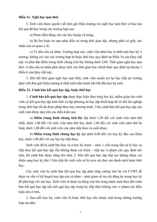 Điều 11. Nghỉ học tạm thời
1. Sinh viên được quyền viết đơn gửi Hiệu trưởng xin nghỉ học tạm thời và bảo lưu
kết quả đã học trong các trường hợp sau:
a) Được điều động vào các lực lượng vũ trang;
b) Bị ốm hoặc tai nạn phải điều trị trong thời gian dài, nhưng phải có giấy xác
nhận của cơ quan y tế;
c) Vì nhu cầu cá nhân. Trường hợp này, sinh viên phải học ít nhất một học kỳ ở
trường, không rơi vào các trường hợp bị buộc thôi học quy định tại Điều 16 của Quy chế
này và phải đạt điểm trung bình chung tích lũy không dưới 2,00. Thời gian nghỉ học tạm
thời vì nhu cầu cá nhân phải được tính vào thời gian học chính thức quy định tại khoản 3
Điều 6 của Quy chế này.
2. Khi hết thời gian nghỉ học tạm thời, sinh viên muốn trở lại học tiếp tại trường
phải viết đơn gửi Hiệu trưởng ít nhất một tuần trước khi bắt đầu học kỳ mới.
Điều 12. Cảnh báo kết quả học tập, buộc thôi học
1. Cảnh báo kết quả học tập được thực hiện theo từng học kỳ, nhằm giúp cho sinh
viên có kết quả học tập kém biết và lập phương án học tập thích hợp để có thể tốt nghiệp
trong thời hạn tối đa được phép theo học chương trình. Việc cảnh báo kết quả học tập của
sinh viên được dựa trên các điều kiện sau:
a) Điểm trung bình chung tích lũy đạt dưới 1,20 đối với sinh viên năm thứ
nhất, dưới 1,40 đối với sinh viên năm thứ hai, dưới 1,60 đối với sinh viên năm thứ ba
hoặc dưới 1,80 đối với sinh viên các năm tiếp theo và cuối khoá;
b) Điểm trung bình chung học kỳ đạt dưới 0,80 đối với học kỳ đầu của khóa
học, dưới 1,00 đối với các học kỳ tiếp theo;
Sinh viên đã bị cảnh báo học vụ ở học kỳ trước – mức 1, nếu trong lần xử lý học vụ
tiếp theo kết quả học tập vẫn không được cải thiện – tiếp tục vi phạm các quy định nói
trên, thì cảnh báo được nâng lên mức 2. Nếu kết quả học tập tiếp tục không được cải
thiện sang học kỳ thứ 3 liên tiếp thì sinh viên sẽ bị xem xét đưa vào danh sách buộc thôi
học.
Các sinh viên bị cảnh báo kết quả học tập phải tăng cường liên hệ với CVHT để
được tư vấn về kế hoạch học tập của cá nhân – phải giảm số tín chỉ đăng ký trong học kỳ
để phù hợp với sức học. Sinh viên sẽ được tự động xóa tên trong danh sách theo dõi cảnh
báo kết quả học tập nếu kết quả học tập trong kỳ tiếp theo không còn vi phạm các điều
kiện nêu ở trên.
2. Sau mỗi học kỳ, sinh viên bị buộc thôi học nếu thuộc một trong những trường
hợp sau đây:
7
 