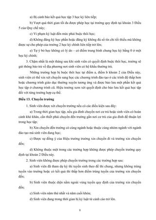 a) Bị cảnh báo kết quả học tập 3 học kỳ liên tiếp;
b) Vượt quá thời gian tối đa được phép học tại trường quy định tại khoản 3 Điều
5 của Quy chế này;
c) Vi phạm kỷ luật đến mức phải buộc thôi học;
d) Không đăng ký học phần hoặc đăng ký không đủ số tín chỉ tối thiểu mà không
được sự cho phép của trường 2 học kỳ chính liên tiếp trở lên;
e) Tự ý bỏ học không có lý do – có điểm trung bình chung học kỳ bằng 0 ở một
học kỳ chính;
3. Chậm nhất là một tháng sau khi sinh viên có quyết định buộc thôi học, trường sẽ
gửi thông báo trả về địa phương nơi sinh viên có hộ khẩu thường trú.
Những trường hợp bị buộc thôi học tại điểm a, điểm b khoản 2 của Điều này,
sinh viên có thể xin xét chuyển sang học các chương trình đào tạo ở các trình độ thấp hơn
hoặc chương trình giáo dục thường xuyên tương ứng và được bảo lưu một phần kết quả
học tập ở chương trình cũ. Hiệu trưởng xem xét quyết định cho bảo lưu kết quả học tập
đối với từng trường hợp cụ thể.
Điều 13. Chuyển trường
1. Sinh viên được xét chuyển trường nếu có các điều kiện sau đây:
a) Trong thời gian học tập, nếu gia đình chuyển nơi cư trú hoặc sinh viên có hoàn
cảnh khó khăn, cần thiết phải chuyển đến trường gần nơi cư trú của gia đình để thuận lợi
trong học tập;
b) Xin chuyển đến trường có cùng ngành hoặc thuộc cùng nhóm ngành với ngành
đào tạo mà sinh viên đang học;
c) Được sự đồng ý của Hiệu trưởng trường xin chuyển đi và trường xin chuyển
đến;
d) Không thuộc một trong các trường hợp không được phép chuyển trường quy
định tại khoản 2 Điều này.
2. Sinh viên không được phép chuyển trường trong các trường hợp sau:
a) Sinh viên đã tham dự kỳ thi tuyển sinh theo đề thi chung, nhưng không trúng
tuyển vào trường hoặc có kết quả thi thấp hơn điểm trúng tuyển của trường xin chuyển
đến;
b) Sinh viên thuộc diện nằm ngoài vùng tuyển quy định của trường xin chuyển
đến;
c) Sinh viên năm thứ nhất và năm cuối khóa;
d) Sinh viên đang trong thời gian bị kỷ luật từ cảnh cáo trở lên.
8
 