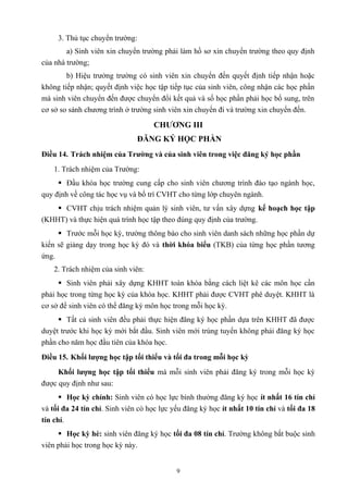 3. Thủ tục chuyển trường:
a) Sinh viên xin chuyển trường phải làm hồ sơ xin chuyển trường theo quy định
của nhà trường;
b) Hiệu trưởng trường có sinh viên xin chuyển đến quyết định tiếp nhận hoặc
không tiếp nhận; quyết định việc học tập tiếp tục của sinh viên, công nhận các học phần
mà sinh viên chuyển đến được chuyển đổi kết quả và số học phần phải học bổ sung, trên
cơ sở so sánh chương trình ở trường sinh viên xin chuyển đi và trường xin chuyển đến.
CHƯƠNG III
ĐĂNG KÝ HỌC PHẦN
Điều 14. Trách nhiệm của Trường và của sinh viên trong việc đăng ký học phần
1. Trách nhiệm của Trường:
 Đầu khóa học trường cung cấp cho sinh viên chương trình đào tạo ngành học,
quy định về công tác học vụ và bố trí CVHT cho từng lớp chuyên ngành.
 CVHT chịu trách nhiệm quản lý sinh viên, tư vấn xây dựng kế hoạch học tập
(KHHT) và thực hiện quá trình học tập theo đúng quy định của trường.
 Trước mỗi học kỳ, trường thông báo cho sinh viên danh sách những học phần dự
kiến sẽ giảng dạy trong học kỳ đó và thời khóa biểu (TKB) của từng học phần tương
ứng.
2. Trách nhiệm của sinh viên:
 Sinh viên phải xây dựng KHHT toàn khóa bằng cách liệt kê các môn học cần
phải học trong từng học kỳ của khóa học. KHHT phải được CVHT phê duyệt. KHHT là
cơ sở để sinh viên có thể đăng ký môn học trong mỗi học kỳ.
 Tất cả sinh viên đều phải thực hiện đăng ký học phần dựa trên KHHT đã được
duyệt trước khi học kỳ mới bắt đầu. Sinh viên mới trúng tuyển không phải đăng ký học
phần cho năm học đầu tiên của khóa học.
Điều 15. Khối lượng học tập tối thiểu và tối đa trong mỗi học kỳ
Khối lượng học tập tối thiểu mà mỗi sinh viên phải đăng ký trong mỗi học kỳ
được quy định như sau:
 Học kỳ chính: Sinh viên có học lực bình thường đăng ký học ít nhất 16 tín chỉ
và tối đa 24 tín chỉ. Sinh viên có học lực yếu đăng ký học ít nhất 10 tín chỉ và tối đa 18
tín chỉ.
 Học kỳ hè: sinh viên đăng ký học tối đa 08 tín chỉ. Trường không bắt buộc sinh
viên phải học trong học kỳ này.
9
 