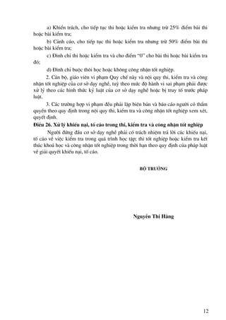 a) KhiÓn tr¸ch, cho tiÕp tôc thi hoÆc kiÓm tra nh−ng trõ 25% ®iÓm bμi thi
hoÆc bμi kiÓm tra;
       b) C¶nh c¸o, cho tiÕp tôc thi hoÆc kiÓm tra nh−ng trõ 50% ®iÓm bμi thi
hoÆc bμi kiÓm tra;
       c) §×nh chØ thi hoÆc kiÓm tra vμ cho ®iÓm “0” cho bμi thi hoÆc bμi kiÓm tra
®ã;
       d) §×nh chØ buéc th«i häc hoÆc kh«ng c«ng nhËn tèt nghiÖp.
      2. C¸n bé, gi¸o viªn vi ph¹m Quy chÕ nμy vμ néi quy thi, kiÓm tra vμ c«ng
nhËn tèt nghiÖp cña c¬ së d¹y nghÒ, tuú theo møc ®é hμnh vi sai ph¹m ph¶i ®−îc
xö lý theo c¸c h×nh thøc kû luËt cña c¬ së d¹y nghÒ hoÆc bÞ truy tè tr−íc ph¸p
luËt.
      3. C¸c tr−êng hîp vi ph¹m ®Òu ph¶i lËp biªn b¶n vμ b¸o c¸o ng−êi cã thÈm
quyÒn theo quy ®Þnh trong néi quy thi, kiÓm tra vμ c«ng nhËn tèt nghiÖp xem xÐt,
quyÕt ®Þnh.
§iÒu 26. Xö lý khiÕu n¹i, tè c¸o trong thi, kiÓm tra vμ c«ng nhËn tèt nghiÖp
       Ng−êi ®øng ®Çu c¬ së d¹y nghÒ ph¶i cã tr¸ch nhiÖm tr¶ lêi c¸c khiÕu n¹i,
tè c¸o vÒ viÖc kiÓm tra trong qu¸ tr×nh häc tËp; thi tèt nghiÖp hoÆc kiÓm tra kÕt
thóc kho¸ häc vμ c«ng nhËn tèt nghiÖp trong thêi h¹n theo quy ®Þnh cña ph¸p luËt
vÒ gi¶i quyÕt khiÕu n¹i, tè c¸o.


                                                  Bé tr−ëng




                                               NguyÔn ThÞ H»ng




                                                                               12
 