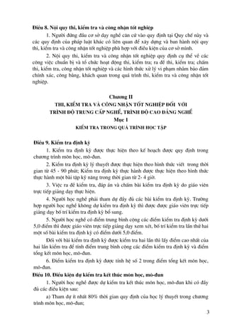 §iÒu 8. Néi quy thi, kiÓm tra vμ c«ng nhËn tèt nghiÖp
        1. Ng−êi ®øng ®Çu c¬ së d¹y nghÒ c¨n cø vμo quy ®Þnh t¹i Quy chÕ nμy vμ
c¸c quy ®Þnh cña ph¸p luËt kh¸c cã liªn quan ®Ó x©y dùng vμ ban hμnh néi quy
thi, kiÓm tra vμ c«ng nhËn tèt nghiÖp phï hîp víi ®iÒu kiÖn cña c¬ së m×nh.
        2. Néi quy thi, kiÓm tra vμ c«ng nhËn tèt nghiÖp quy ®Þnh cô thÓ vÒ c¸c
c«ng viÖc chuÈn bÞ vμ tæ chøc ho¹t ®éng thi, kiÓm tra; ra ®Ò thi, kiÓm tra; chÊm
thi, kiÓm tra, c«ng nhËn tèt nghiÖp vμ c¸c h×nh thøc xö lý vi ph¹m nh»m b¶o ®¶m
chÝnh x¸c, c«ng b»ng, kh¸ch quan trong qu¸ tr×nh thi, kiÓm tra vμ c«ng nhËn tèt
nghiÖp.

                                    Ch−¬ng II
          Thi, KiÓm tra vμ c«ng nhËn tèt nghiÖp ®èi víi
        tr×nh ®é trung cÊp nghÒ, tr×nh ®é cao ®¼ng nghÒ
                                      Môc 1
                    kiÓm tra trong qu¸ tr×nh häc tËp


§iÒu 9. KiÓm tra ®Þnh kú
       1. KiÓm tra ®Þnh kú ®−îc thùc hiÖn theo kÕ ho¹ch ®−îc quy ®Þnh trong
ch−¬ng tr×nh m«n häc, m«-®un.
       2. KiÓm tra ®Þnh kú lý thuyÕt ®−îc thùc hiÖn theo h×nh thøc viÕt trong thêi
gian tõ 45 - 90 phót; KiÓm tra ®Þnh kú thùc hμnh ®−îc thùc hiÖn theo h×nh thøc
thùc hμnh mét bμi tËp kü n¨ng trong thêi gian tõ 2- 4 giê.
       3. ViÖc ra ®Ò kiÓm tra, ®¸p ¸n vμ chÊm bμi kiÓm tra ®Þnh kú do gi¸o viªn
trùc tiÕp gi¶ng d¹y thùc hiÖn.
       4. Ng−êi häc nghÒ ph¶i tham dù ®Çy ®ñ c¸c bμi kiÓm tra ®Þnh kú. Tr−êng
hîp ng−êi häc nghÒ kh«ng dù kiÓm tra ®Þnh kú th× ®−îc ®−îc gi¸o viªn trùc tiÕp
gi¶ng d¹y bè trÝ kiÓm tra ®Þnh kú bæ sung.
       5. Ng−êi häc nghÒ cã ®iÓm trung b×nh céng c¸c ®iÓm kiÓm tra ®Þnh kú d−íi
5,0 ®iÓm th× ®−îc gi¸o viªn trùc tiÕp gi¶ng d¹y xem xÐt, bè trÝ kiÓm tra lÇn thø hai
mét sè bμi kiÓm tra ®Þnh kú cã ®iÓm d−íi 5,0 ®iÓm.
       §èi víi bμi kiÓm tra ®Þnh kú ®−îc kiÓm tra hai lÇn th× lÊy ®iÓm cao nhÊt cña
hai lÇn kiÓm tra ®Ó tÝnh ®iÓm trung b×nh céng c¸c ®iÓm kiÓm tra ®Þnh kú vμ ®iÓm
tæng kÕt m«n häc, m«-®un.
       6. §iÓm kiÓm tra ®Þnh kú ®−îc tÝnh hÖ sè 2 trong ®iÓm tæng kÕt m«n häc,
m«-®un.
§iÒu 10. §iÒu kiÖn dù kiÓm tra kÕt thóc m«n häc, m«-®un
       1. Ng−êi häc nghÒ ®−îc dù kiÓm tra kÕt thóc m«n häc, m«-®un khi cã ®Çy
®ñ c¸c ®iÒu kiÖn sau:
       a) Tham dù Ýt nhÊt 80% thêi gian quy ®Þnh cña häc lý thuyÕt trong ch−¬ng
tr×nh m«n häc, m«-®un;
                                                                                   3
 