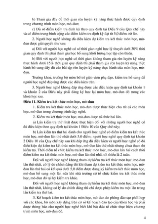 b) Tham gia ®Çy ®ñ thêi gian rÌn luyÖn kü n¨ng thùc hμnh ®−îc quy ®Þnh
trong ch−¬ng tr×nh m«n häc, m«-®un;
      c) §ñ sè ®iÓm kiÓm tra ®Þnh kú theo quy ®Þnh t¹i §iÒu 9 cña Quy chÕ nμy
vμ cã ®iÓm trung b×nh céng c¸c ®iÓm kiÓm tra ®Þnh kú ®¹t tõ 5,0 ®iÓm trë lªn.
      2. Ng−êi häc nghÒ kh«ng ®ñ ®iÒu kiÖn dù kiÓm tra kÕt thóc m«n häc, m«-
®un ®−îc gi¶i quyÕt nh− sau:
      a) §èi víi ng−êi häc nghÒ cã sè thêi gian nghØ häc lý thuyÕt d−íi 30% thêi
gian quy ®Þnh th× ph¶i tham gia häc bæ sung khèi l−îng häc tËp cßn thiÕu.
      b) §èi víi ng−êi häc nghÒ cã thêi gian kh«ng tham gia rÌn luyÖn kü n¨ng
thùc hμnh d−íi 15% thêi gian quy ®Þnh th× ph¶i tham gia rÌn luyÖn kü n¨ng thùc
hμnh bæ sung ®Çy ®ñ c¸c bμi tËp rÌn luyÖn kü n¨ng thùc hμnh cña m«n häc, m«-
®un.
      Tr−ëng khoa, tr−ëng bé m«n bè trÝ gi¸o viªn phô ®¹o, kiÓm tra bæ sung ®Ó
ng−êi häc nghÒ ®¸p øng ®−îc c¸c ®iÒu kiÖn trªn.
      3. Ng−êi häc nghÒ kh«ng ®¸p øng ®−îc c¸c ®iÒu kiÖn quy ®Þnh t¹i kho¶n 1
vμ kho¶n 2 cña §iÒu nμy ph¶i ®¨ng ký häc l¹i m«n häc, m«-®un ®ã trong c¸c
kho¸ häc sau.
§iÒu 11. KiÓm tra kÕt thóc m«n häc, m«-®un
       1. KiÓm tra kÕt thóc m«n häc, m«-®un ®−îc thùc hiÖn cho tÊt c¶ c¸c m«n
häc, m«-®un trong ch−¬ng tr×nh d¹y nghÒ.
       2. KiÓm tra kÕt thóc m«n häc, m«-®un ®−îc tæ chøc hai lÇn.
       a) LÇn kiÓm tra thø nhÊt ®−îc thùc hiÖn ®èi víi nh÷ng ng−êi häc nghÒ cã
®ñ ®iÒu kiÖn theo quy ®Þnh t¹i kho¶n 1 §iÒu 10 cña Quy chÕ nμy;
       b) LÇn kiÓm tra thø hai dμnh cho ng−êi häc nghÒ cã ®iÓm kiÓm tra kÕt thóc
m«n häc, m«-®un lÇn thø nhÊt d−íi 5,0 ®iÓm; ng−êi häc nghÒ quy ®Þnh t¹i kho¶n
2 §iÒu 10 cña Quy chÕ nμy sau khi ®¸p øng ®ñ ®iÒu kiÖn vμ ng−êi häc nghÒ cã ®ñ
®iÒu kiÖn dù kiÓm tra kÕt thóc m«n häc, m«-®un lÇn thø nhÊt nh−ng ch−a tham dù
kiÓm tra. Thêi ®iÓm tæ chøc kiÓm tra kÕt thóc m«n häc, m«-®un lÇn hai c¸ch thêi
®iÓm kiÓm tra kÕt thóc m«n häc, m«-®un lÇn thø nhÊt tèi thiÓu lμ 2 tuÇn.
       §èi víi ng−êi häc nghÒ kh«ng tham dù kiÓm tra kÕt thóc m«n häc, m«-®un
lÇn thø nhÊt, cã lý do chÝnh ®¸ng th× khi tham dù kiÓm tra kÕt thóc m«n häc, m«-
®un lÇn thø hai cã kÕt qu¶ d−íi 5,0 ®iÓm ®−îc ®¨ng ký kiÓm tra kÕt thóc m«n häc,
m«-®un bæ sung mét lÇn n÷a khi nhμ tr−êng cã tæ chøc kiÓm tra kÕt thóc m«n
häc, m«-®un ®ã t¹i kú kiÓm tra kh¸c.
       §èi víi ng−êi häc nghÒ kh«ng tham dù kiÓm tra kÕt thóc m«n häc, m«-®un
lÇn thø nhÊt, kh«ng cã lý do chÝnh ®¸ng th× chØ ®−îc phÐp kiÓm tra mét lÇn trong
lÇn kiÓm tra thø hai.
       3. KÕ ho¹ch kiÓm tra kÕt thóc m«n häc, m«-®un do phßng ®μo t¹o phèi hîp
víi c¸c khoa, bé m«n x©y dùng trªn c¬ së kÕ ho¹ch ®μo t¹o cña kho¸ häc vμ ph¶i
®−îc th«ng b¸o cho ng−êi häc nghÒ biÕt khi b¾t ®Çu tæ chøc thùc hiÖn ch−¬ng
tr×nh m«n häc, m«-®un ®ã.
                                                                               4
 