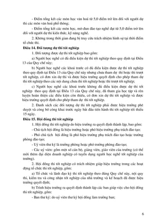 - §iÓm tæng kÕt c¸c m«n häc v¨n ho¸ tõ 5,0 ®iÓm trë lªn ®èi víi ng−êi dù
 thi c¸c m«n v¨n ho¸ phæ th«ng;
        - §iÓm tæng kÕt c¸c m«n häc, m«-®un ®μo t¹o nghÒ ®¹t tõ 5,0 ®iÓm trë lªn
 ®èi víi ng−êi dù thi kiÕn thøc, kü n¨ng nghÒ.
        2. Kh«ng trong thêi gian ®ang bÞ truy cøu tr¸ch nhiÖm h×nh sù t¹i thêi ®iÓm
 tæ chøc thi.
 §iÒu 14. §èi t−îng dù thi tèt nghiÖp
        1. §èi t−îng ®−îc dù thi tèt nghiÖp bao gåm:
        a) Ng−êi häc nghÒ cã ®ñ ®iÒu kiÖn dù thi tèt nghiÖp theo quy ®Þnh t¹i §iÒu
13 cña Quy chÕ nμy;
        b) Ng−êi häc nghÒ c¸c kho¸ tr−íc cã ®ñ ®iÒu kiÖn ®−îc dù thi tèt nghiÖp
 theo quy ®Þnh t¹i §iÒu 13 cña Quy chÕ nμy nh−ng ch−a tham dù thi hoÆc thi tr−ît
 tèt nghiÖp, cã ®¬n xin dù thi vμ ®−îc hiÖu tr−ëng quyÕt ®Þnh cho phÐp tham dù
 thi tèt nghiÖp theo c¸c néi dung ch−a thi tèt nghiÖp hoÆc thi tr−ît tèt nghiÖp;
        c) Ng−êi häc nghÒ c¸c kho¸ tr−íc kh«ng ®ñ ®iÒu kiÖn ®−îc dù thi tèt
nghiÖp theo quy ®Þnh t¹i §iÒu 13 cña Quy chÕ nμy, ®· tham gia häc tËp vμ rÌn
luyÖn hoμn thiÖn c¸c ®iÒu kiÖn cßn thiÕu, cã ®¬n xin dù thi tèt nghiÖp vμ ®−îc
hiÖu tr−ëng quyÕt ®Þnh cho phÐp tham dù thi tèt nghiÖp.
        2. Danh s¸ch c¸c ®èi t−îng dù thi tèt nghiÖp ph¶i ®−îc hiÖu tr−ëng phª
 duyÖt vμ c«ng bè c«ng khai tr−íc ngμy b¾t ®Çu tiÕn hμnh thi tèt nghiÖp tèi thiÓu
 15 ngμy.
 §iÒu 15. Héi ®ång thi tèt nghiÖp
        1. Héi ®ång thi tèt nghiÖp do hiÖu tr−ëng ra quyÕt ®Þnh thμnh lËp, bao gåm:
        - Chñ tÞch héi ®ång lμ hiÖu tr−ëng hoÆc phã hiÖu tr−ëng phô tr¸ch ®μo t¹o;
        - Phã chñ tÞch héi ®ång lμ phã hiÖu tr−ëng phô tr¸ch ®μo t¹o hoÆc tr−ëng
 phßng ®μo t¹o;
        - Uû viªn th− ký lμ tr−ëng phßng hoÆc phã tr−ëng phßng ®μo t¹o;
        - C¸c uû viªn: gåm mét sè c¸n bé, gi¶ng viªn, gi¸o viªn cña tr−êng (cã thÓ
 mêi thªm ®¹i diÖn doanh nghiÖp cã tuyÓn dông ng−êi häc nghÒ tèt nghiÖp cña
 tr−êng).
        2. Héi ®ång thi tèt nghiÖp cã tr¸ch nhiÖm gióp hiÖu tr−ëng trong c¸c ho¹t
 ®éng tæ chøc thi tèt nghiÖp, gåm:
        a) Tæ chøc vμ l·nh ®¹o kú thi tèt nghiÖp theo ®óng Quy chÕ nμy, néi quy
 thi, kiÓm tra vμ c«ng nhËn tèt nghiÖp cña nhμ tr−êng vμ kÕ ho¹ch ®· ®−îc hiÖu
 tr−ëng quyÕt ®Þnh;
        b) Tr×nh hiÖu tr−ëng ra quyÕt ®Þnh thμnh lËp c¸c ban gióp viÖc cho héi ®ång
 thi tèt nghiÖp, gåm:
        - Ban th− ký: do uû viªn th− ký héi ®ång lμm tr−ëng ban;



                                                                                  6
 