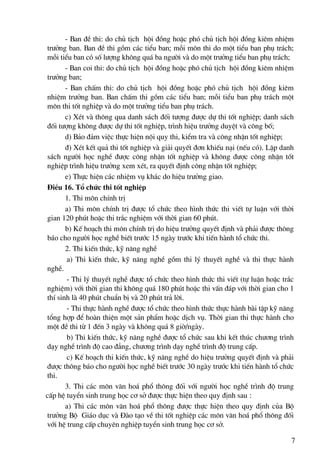- Ban ®Ò thi: do chñ tÞch héi ®ång hoÆc phã chñ tÞch héi ®ång kiªm nhiÖm
tr−ëng ban. Ban ®Ò thi gåm c¸c tiÓu ban; mçi m«n thi do mét tiÓu ban phô tr¸ch;
mçi tiÓu ban cã sè l−îng kh«ng qu¸ ba ng−êi vμ do mét tr−ëng tiÓu ban phô tr¸ch;
       - Ban coi thi: do chñ tÞch héi ®ång hoÆc phã chñ tÞch héi ®ång kiªm nhiÖm
tr−ëng ban;
       - Ban chÊm thi: do chñ tÞch héi ®ång hoÆc phã chñ tÞch héi ®ång kiªm
nhiÖm tr−ëng ban. Ban chÊm thi gåm c¸c tiÓu ban; mçi tiÓu ban phô tr¸ch mét
m«n thi tèt nghiÖp vμ do mét tr−ëng tiÓu ban phô tr¸ch.
       c) XÐt vμ th«ng qua danh s¸ch ®èi t−îng ®−îc dù thi tèt nghiÖp; danh s¸ch
®èi t−îng kh«ng ®−îc dù thi tèt nghiÖp, tr×nh hiÖu tr−ëng duyÖt vμ c«ng bè;
       d) B¶o ®¶m viÖc thùc hiÖn néi quy thi, kiÓm tra vμ c«ng nhËn tèt nghiÖp;
       ®) XÐt kÕt qu¶ thi tèt nghiÖp vμ gi¶i quyÕt ®¬n khiÕu n¹i (nÕu cã). LËp danh
s¸ch ng−êi häc nghÒ ®−îc c«ng nhËn tèt nghiÖp vμ kh«ng ®−îc c«ng nhËn tèt
nghiÖp tr×nh hiÖu tr−ëng xem xÐt, ra quyÕt ®Þnh c«ng nhËn tèt nghiÖp;
       e) Thùc hiÖn c¸c nhiÖm vô kh¸c do hiÖu tr−ëng giao.
§iÒu 16. Tæ chøc thi tèt nghiÖp
       1. Thi m«n chÝnh trÞ
       a) Thi m«n chÝnh trÞ ®−îc tæ chøc theo h×nh thøc thi viÕt tù luËn víi thêi
gian 120 phót hoÆc thi tr¾c nghiÖm víi thêi gian 60 phót.
       b) KÕ ho¹ch thi m«n chÝnh trÞ do hiÖu tr−ëng quyÕt ®Þnh vμ ph¶i ®−îc th«ng
b¸o cho ng−êi häc nghÒ biÕt tr−íc 15 ngμy tr−íc khi tiÕn hμnh tæ chøc thi.
       2. Thi kiÕn thøc, kü n¨ng nghÒ
        a) Thi kiÕn thøc, kü n¨ng nghÒ gåm thi lý thuyÕt nghÒ vμ thi thùc hμnh
nghÒ.
        - Thi lý thuyÕt nghÒ ®−îc tæ chøc theo h×nh thøc thi viÕt (tù luËn hoÆc tr¾c
nghiÖm) víi thêi gian thi kh«ng qu¸ 180 phót hoÆc thi vÊn ®¸p víi thêi gian cho 1
thÝ sinh lμ 40 phót chuÈn bÞ vμ 20 phót tr¶ lêi.
        - Thi thùc hμnh nghÒ ®−îc tæ chøc theo h×nh thøc thùc hμnh bμi tËp kü n¨ng
tæng hîp ®Ó hoμn thiÖn mét s¶n phÈm hoÆc dÞch vô. Thêi gian thi thùc hμnh cho
mét ®Ò thi tõ 1 ®Õn 3 ngμy vμ kh«ng qu¸ 8 giê/ngμy.
        b) Thi kiÕn thøc, kü n¨ng nghÒ ®−îc tæ chøc sau khi kÕt thóc ch−¬ng tr×nh
d¹y nghÒ tr×nh ®é cao ®¼ng, ch−¬ng tr×nh d¹y nghÒ tr×nh ®é trung cÊp.
        c) KÕ ho¹ch thi kiÕn thøc, kü n¨ng nghÒ do hiÖu tr−ëng quyÕt ®Þnh vμ ph¶i
®−îc th«ng b¸o cho ng−êi häc nghÒ biÕt tr−íc 30 ngμy tr−íc khi tiÕn hμnh tæ chøc
thi.
       3. Thi c¸c m«n v¨n ho¸ phæ th«ng ®èi víi ng−êi häc nghÒ tr×nh ®é trung
cÊp hÖ tuyÓn sinh trung häc c¬ së ®−îc thùc hiÖn theo quy ®Þnh sau :
       a) Thi c¸c m«n v¨n ho¸ phæ th«ng ®−îc thùc hiÖn theo quy ®Þnh cña Bé
tr−ëng Bé Gi¸o dôc vμ §μo t¹o vÒ thi tèt nghiÖp c¸c m«n v¨n ho¸ phæ th«ng ®èi
víi hÖ trung cÊp chuyªn nghiÖp tuyÓn sinh trung häc c¬ së.

                                                                                   7
 