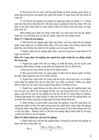 b) KÕ ho¹ch thi c¸c m«n v¨n ho¸ phæ th«ng do hiÖu tr−ëng quyÕt ®Þnh vμ
ph¶i ®−îc th«ng b¸o cho ng−êi häc nghÒ biÕt tr−íc 15 ngμy tr−íc khi tiÕn hμnh tæ
chøc thi.
       4. C¸c bμi thi tèt nghiÖp cña ng−êi häc nghÒ quy ®Þnh t¹i kho¶n 1, 2, 3 §iÒu
nμy thùc hiÖn theo h×nh thøc thi viÕt ph¶i ®−îc räc ph¸ch tr−íc khi chÊm. Thi vÊn
®¸p vμ thi thùc hμnh ph¶i cã mÉu phiÕu chÊm thi thèng nhÊt phï hîp víi tõng
h×nh thøc thi.
       HiÖu tr−ëng quy ®Þnh néi dung, h×nh thøc c¸c mÉu giÊy lμm bμi thi, phiÕu
chÊm thi vμ c¸ch ®¸nh gi¸ vμo bμi thi, phiÕu chÊm thi cña tr−êng m×nh.
§iÒu 17. ChÊm thi tèt nghiÖp
       1. Mçi bμi thi tèt nghiÖp ph¶i ®−îc hai thμnh viªn ban chÊm thi tèt nghiÖp
ph©n c«ng ®¸nh gi¸ vμ thèng nhÊt ®iÓm. NÕu hai thμnh viªn kh«ng thèng nhÊt
ph¶i b¸o c¸o tr−ëng ban chÊm thi tèt nghiÖp xem xÐt quyÕt ®Þnh.
       2. §iÓm chÊm thi tèt nghiÖp ph¶i ®−îc c«ng bè c«ng khai chËm nhÊt lμ 20
ngμy sau khi thi.
§iÒu 18. C«ng nhËn tèt nghiÖp cho ng−êi häc nghÒ tr×nh ®é cao ®¼ng, tr×nh
®é trung cÊp
       1. Ng−êi häc nghÒ tr×nh ®é cao ®¼ng vμ tr×nh ®é trung cÊp hÖ tuyÓn sinh
trung häc phæ th«ng sÏ ®−îc c«ng nhËn tèt nghiÖp khi ®ñ c¸c ®iÒu kiÖn:
       a) KÕt qu¶ thi m«n chÝnh trÞ ®¹t tõ 5,0 ®iÓm trë lªn;
       b) KÕt qu¶ thi kiÕn thøc, kü n¨ng nghÒ cã ®iÓm thi lý thuyÕt nghÒ vμ ®iÓm
thi thùc hμnh nghÒ ®Òu ®¹t tõ 5,0 ®iÓm trë lªn.
       2. Ng−êi häc nghÒ tr×nh ®é trung cÊp hÖ tuyÓn sinh trung häc c¬ së ®−îc
c«ng nhËn tèt nghiÖp khi ®ñ c¸c ®iÒu kiÖn quy ®Þnh t¹i kho¶n 1 §iÒu nμy ®ång
thêi cã ®iÓm thi c¸c m«n v¨n ho¸ phæ th«ng ®¹t tõ 5,0 ®iÓm trë lªn.
       3. Ng−êi häc nghÒ kh«ng ®ñ ®iÒu kiÖn ®Ó c«ng nhËn tèt nghiÖp ®−îc b¶o
l−u kÕt qu¶ c¸c ®iÓm thi tèt nghiÖp ®· ®¹t yªu cÇu trong thêi gian 4 n¨m kÓ tõ
ngμy c«ng bè kÕt qu¶ thi tèt nghiÖp cña lÇn thi ®ã ®Ó xÐt c«ng nhËn tèt nghiÖp.
Tr−êng hîp ng−êi häc nghÒ kh«ng cã nhu cÇu tham dù kú thi tèt nghiÖp kho¸ sau
sÏ ®−îc hiÖu tr−ëng cÊp giÊy chøng nhËn ®· hoμn thμnh kho¸ häc.
       4. HiÖu tr−ëng ra quyÕt ®Þnh c«ng nhËn tèt nghiÖp, c«ng bè c«ng khai víi
ng−êi häc nghÒ vμ b¸o c¸o danh s¸ch ng−êi häc nghÒ ®−îc c«ng nhËn tèt nghiÖp
vμ kh«ng ®−îc c«ng nhËn tèt nghiÖp lªn c¬ quan qu¶n lý trùc tiÕp tr−êng (nÕu cã)
vμ Së Lao ®éng - Th−¬ng binh vμ X· héi n¬i tr−êng ®ãng chËm nhÊt lμ 30 ngμy
sau khi kÕt thóc kú thi tèt nghiÖp.
§iÒu 19. §iÓm ®¸nh gi¸ xÕp lo¹i tèt nghiÖp
       1. §iÓm ®¸nh gi¸ xÕp lo¹i tèt nghiÖp ®−îc sö dông ®Ó xÕp lo¹i tèt nghiÖp vμ
®−îc tÝnh theo c«ng thøc sau:
                              3.§TB + 2.§TNTH + §TNLT
              §TN =
                                        6

                                                                                  8
 