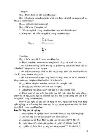 Trong ®ã:
     §TN: §iÓm ®¸nh gi¸ xÕp lo¹i tèt nghiÖp
     §TB: §iÓm trung b×nh chung toμn kho¸ häc ®−îc x¸c ®Þnh theo quy ®Þnh t¹i
kho¶n 2 cña §iÒu nμy.
     §TNTH: §iÓm thi thùc hμnh nghÒ
     §TNLT: §iÓm thi lý thuyÕt nghÒ
     2. §iÓm trung b×nh chung toμn kho¸ häc ®−îc x¸c ®Þnh nh− sau:
     a) C«ng thøc tÝnh ®iÓm trung b×nh chung toμn kho¸ häc:
                              n
                             ∑ ai. §i TKM
                              i=1
               §TB =
                              n
                             ∑ a i.
                              i=1


      Trong ®ã:
      §TB: lμ ®iÓm trung b×nh chung toμn kho¸ häc
      ai: HÖ sè m«n häc, m«-®un ®μo t¹o nghÒ thø i ®−îc x¸c ®Þnh nh− sau:
      - §èi víi m«n häc lý thuyÕt th× lÊy sè giê häc lý thuyÕt cña m«n häc ®ã
chia cho 15 vμ quy trßn vÒ sè nguyªn.
      - §èi víi m«-®un thùc hμnh th× lÊy sè giê thùc hμnh cña m«-®un ®ã chia
cho 40 vμ quy trßn vÒ sè nguyªn.
      - §èi víi m«-®un tÝch hîp c¶ lý thuyÕt vμ thùc hμnh th× hÖ sè m«-®un lμ
tæng cña th−¬ng hai phÐp chia tÝnh theo c¸ch tÝnh trªn..
      §iTKM : §iÓm tæng kÕt m«n häc, m«-®un ®μo t¹o nghÒ thø i.
      n: Sè l−îng c¸c m«n häc, m«-®un ®μo t¹o nghÒ.
      b) §iÓm trung b×nh chung ®−îc tÝnh ®Õn mét ch÷ sè thËp ph©n.
      c) §iÓm tæng kÕt c¸c m«n häc gi¸o dôc thÓ chÊt, gi¸o dôc quèc phßng,
chÝnh trÞ, tin häc, ngo¹i ng÷ vμ c¸c m«n v¨n ho¸ phæ th«ng kh«ng tÝnh vμo ®iÓm
trung b×nh chung toμn kho¸ häc.
      §èi víi c¸c nghÒ cã yªu cÇu sö dông tin häc, ngo¹i ng÷ trong ho¹t ®éng
nghÒ nghiÖp th× ®iÓm tæng kÕt m«n häc tin häc, ngo¹i ng÷ ®−îc tÝnh vμo ®iÓm
trung b×nh chung toμn kho¸ häc.
§iÒu 20. XÕp lo¹i tèt nghiÖp
      1. ViÖc xÕp lo¹i tèt nghiÖp c¨n cø vμo ®iÓm ®¸nh gi¸ xÕp lo¹i tèt nghiÖp.
      2. C¸c møc xÕp lo¹i tèt nghiÖp ®−îc quy ®Þnh nh− sau:
      a) Lo¹i xuÊt s¾c cã ®iÓm ®¸nh gi¸ xÕp lo¹i tèt nghiÖp tõ 9,0 ®Õn 10;
      b) Lo¹i giái cã ®iÓm ®¸nh gi¸ xÕp lo¹i tèt nghiÖp tõ 8,0 ®Õn d−íi 9,0;
      c) Lo¹i kh¸ cã ®iÓm ®¸nh gi¸ xÕp lo¹i tèt nghiÖp tõ 7,0 ®Õn d−íi 8,0;

                                                                              9
 
