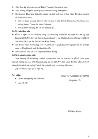  Nhận được kỷ niệm chương giải Thành Tựu của Công ty trao tặng.
 Được thưởng bằng tiền mặt hoặc các hình thức tương đương khác
 Mức thưởng: Theo từng thời điểm căn cứ vào tình hình thực tế Ban Giám đốc sẽ quyết định
   với 2 mức khác nhau:
    Mức 1: Được áp dụng đối với Cán bộ quản lý cấp Trợ lý; Giám đốc, Phó Giám đốc;
       trưởng phòng, Trưởng Bộ phận; Quản đốc
    Mức 2: Được áp dụng đối với các cấp còn lại
IV. Tổ chức thực hiện
 Tối đa là ngày 5/7 của các năm đúng kỳ xét thưởng thâm niên, Bộ phận HC- NS tập hợp
   danh sách CBCNV được xét thưởng thâm niên gửi về các bộ phận, trưởng phó các bộ phận tổ
   chức đánh giá và gửi lên Ban thi đua- Khen thưởng.
 Ban thi đua- khen thưởng họp xem xét, đánh giá và quyết định theo nguyên tắc dân chủ tập
   trung và đề nghị danh sách lên Ban Giám đốc
 Ban Giám đốc xem xét và ra Quyết định khen thưởng
V. Các trường hợp đặc biệt:
   Được áp dụng đối với những cá nhân có thành tích xuất sắc hoặc do các yếu tố khách quan
làm ảnh hưởng đến việc tính thời gian công tác của CBCNV, Ban Giám đốc trực tiếp xét duyệt
và quyết định hoặc do trưởng/Phó các bộ phận đề nghị xét thưởng thâm niên.
   Quy chế này có hiệu lực từ ngày ký.


Nơi nhận:                                                  CÔNG TY TNHH TRUNG THÀNH
      Các bộ phận phòng ban liên quan
                                                                     Tổng Giám Đốc
      Lưu VT-VP




                                                                    Phí Ngọc Chung




                                                                                        3
 