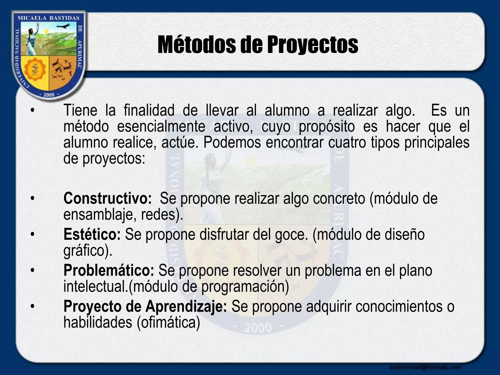 Métodos de Proyectos
• Tiene la finalidad de llevar al alumno a realizar algo. Es un
método esencialmente activo, cuyo propósito es hacer que el
alumno realice, actúe. Podemos encontrar cuatro tipos principales
de proyectos:
• Constructivo: Se propone realizar algo concreto (módulo de
ensamblaje, redes).
• Estético: Se propone disfrutar del goce. (módulo de diseño
gráfico).
• Problemático: Se propone resolver un problema en el plano
intelectual.(módulo de programación)
• Proyecto de Aprendizaje: Se propone adquirir conocimientos o
habilidades (ofimática)
 