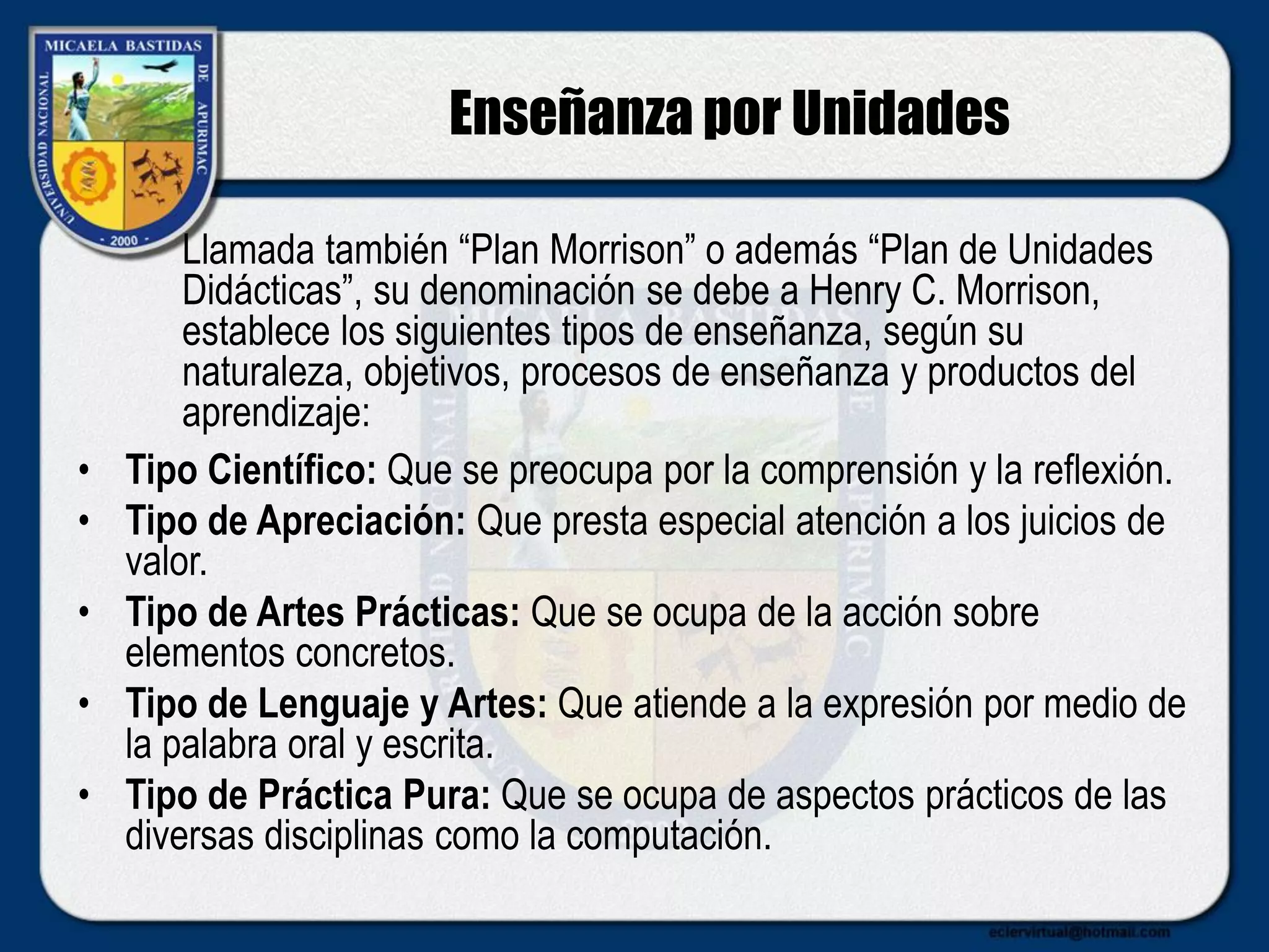 Enseñanza por Unidades
• Tipo Científico: Que se preocupa por la comprensión y la reflexión.
• Tipo de Apreciación: Que presta especial atención a los juicios de
valor.
• Tipo de Artes Prácticas: Que se ocupa de la acción sobre
elementos concretos.
• Tipo de Lenguaje y Artes: Que atiende a la expresión por medio de
la palabra oral y escrita.
• Tipo de Práctica Pura: Que se ocupa de aspectos prácticos de las
diversas disciplinas como la computación.
Llamada también “Plan Morrison” o además “Plan de Unidades
Didácticas”, su denominación se debe a Henry C. Morrison,
establece los siguientes tipos de enseñanza, según su
naturaleza, objetivos, procesos de enseñanza y productos del
aprendizaje:
 