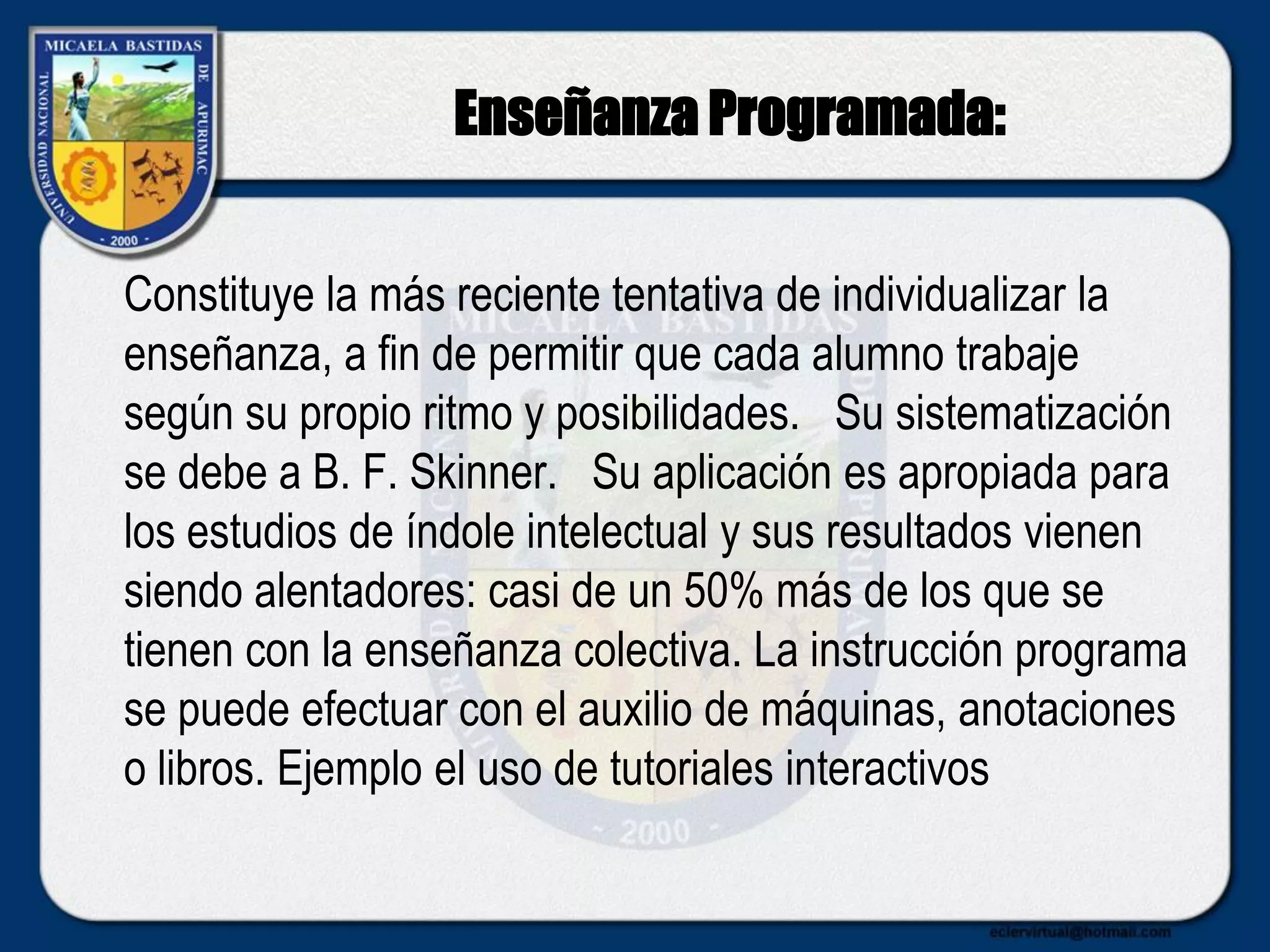 Enseñanza Programada:
Constituye la más reciente tentativa de individualizar la
enseñanza, a fin de permitir que cada alumno trabaje
según su propio ritmo y posibilidades. Su sistematización
se debe a B. F. Skinner. Su aplicación es apropiada para
los estudios de índole intelectual y sus resultados vienen
siendo alentadores: casi de un 50% más de los que se
tienen con la enseñanza colectiva. La instrucción programa
se puede efectuar con el auxilio de máquinas, anotaciones
o libros. Ejemplo el uso de tutoriales interactivos
 
