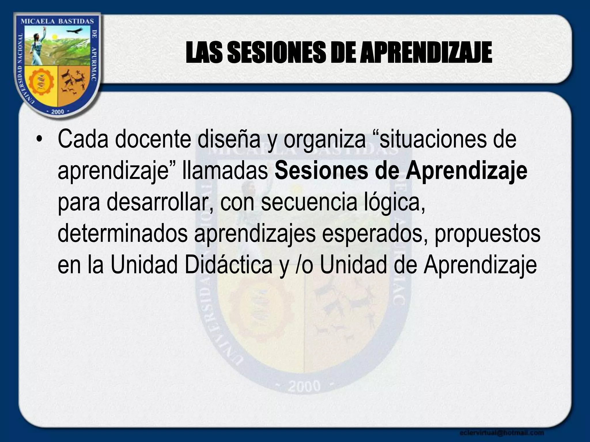 LAS SESIONES DE APRENDIZAJE
• Cada docente diseña y organiza “situaciones de
aprendizaje” llamadas Sesiones de Aprendizaje
para desarrollar, con secuencia lógica,
determinados aprendizajes esperados, propuestos
en la Unidad Didáctica y /o Unidad de Aprendizaje
 