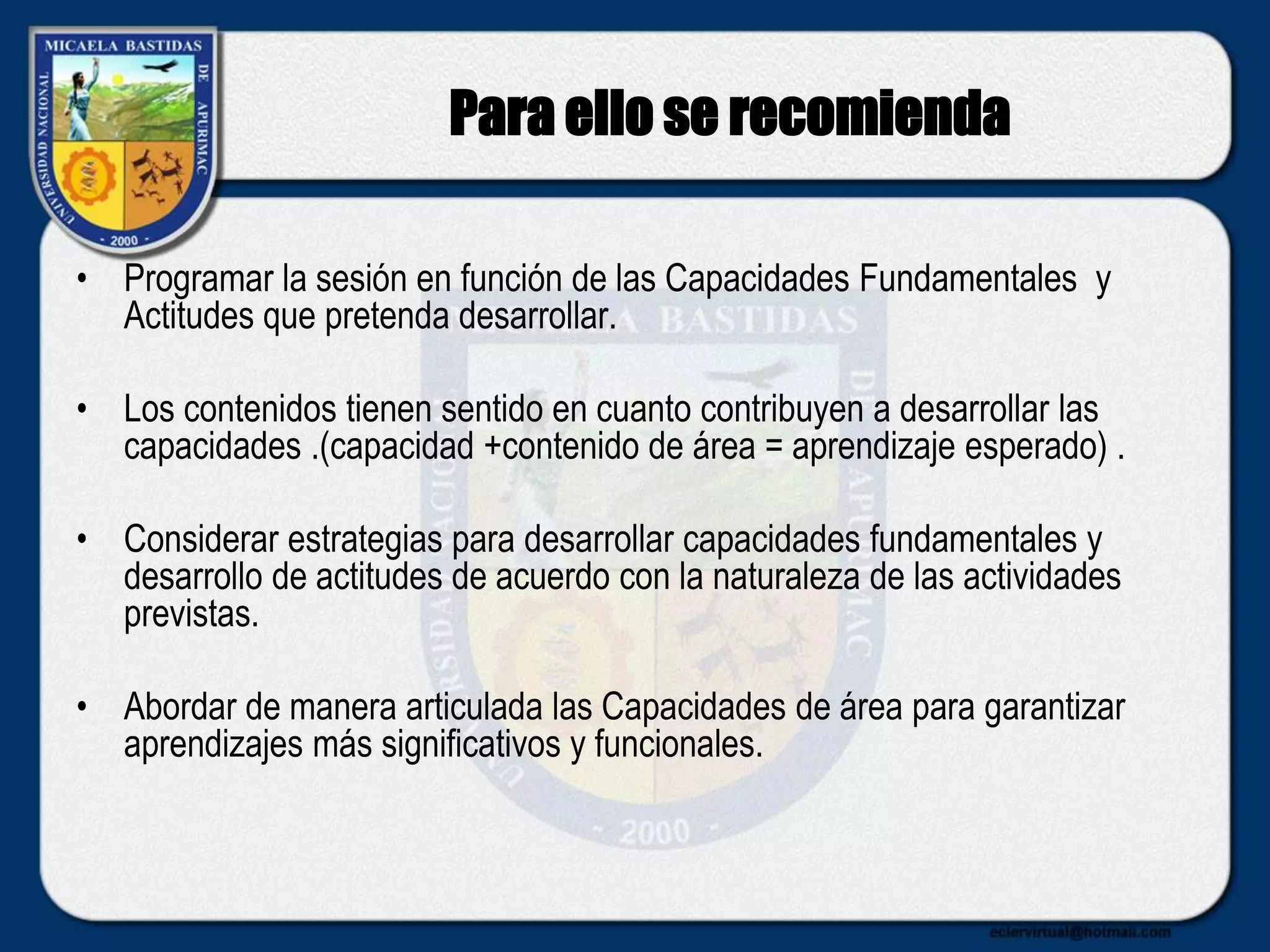 Para ello se recomienda
• Programar la sesión en función de las Capacidades Fundamentales y
Actitudes que pretenda desarrollar.
• Los contenidos tienen sentido en cuanto contribuyen a desarrollar las
capacidades .(capacidad +contenido de área = aprendizaje esperado) .
• Considerar estrategias para desarrollar capacidades fundamentales y
desarrollo de actitudes de acuerdo con la naturaleza de las actividades
previstas.
• Abordar de manera articulada las Capacidades de área para garantizar
aprendizajes más significativos y funcionales.
 