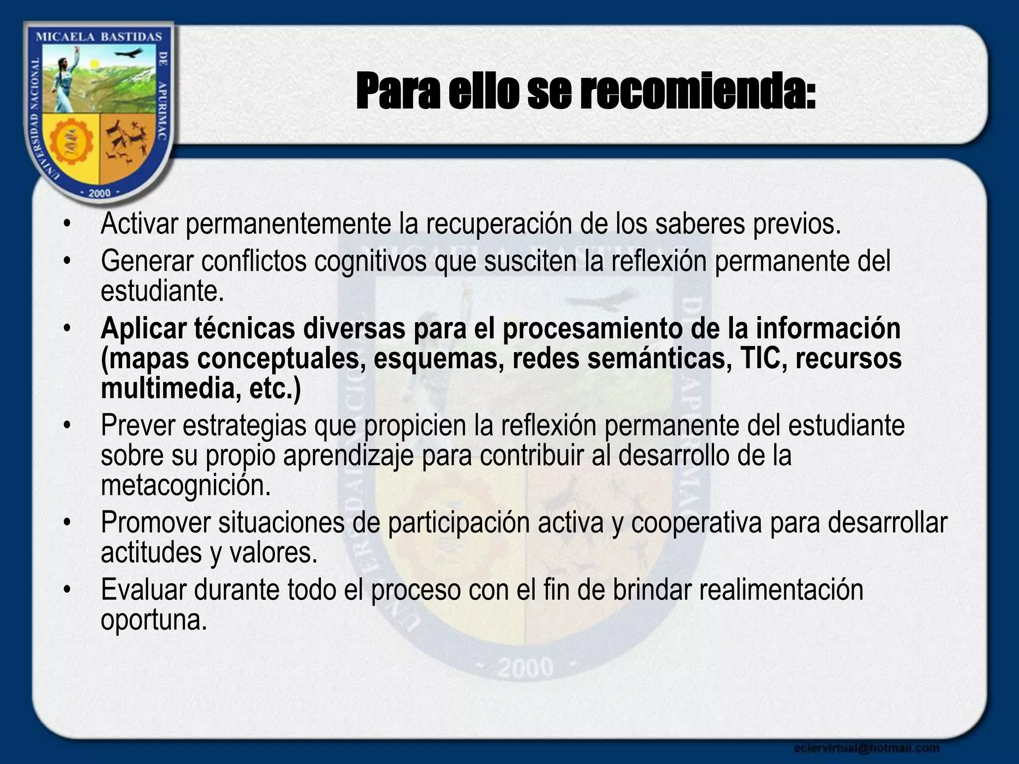 Para ello se recomienda:
• Activar permanentemente la recuperación de los saberes previos.
• Generar conflictos cognitivos que susciten la reflexión permanente del
estudiante.
• Aplicar técnicas diversas para el procesamiento de la información
(mapas conceptuales, esquemas, redes semánticas, TIC, recursos
multimedia, etc.)
• Prever estrategias que propicien la reflexión permanente del estudiante
sobre su propio aprendizaje para contribuir al desarrollo de la
metacognición.
• Promover situaciones de participación activa y cooperativa para desarrollar
actitudes y valores.
• Evaluar durante todo el proceso con el fin de brindar realimentación
oportuna.
 
