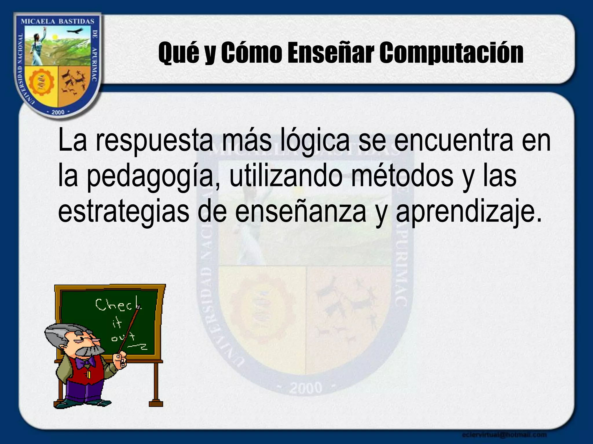 Qué y Cómo Enseñar Computación
La respuesta más lógica se encuentra en
la pedagogía, utilizando métodos y las
estrategias de enseñanza y aprendizaje.
 
