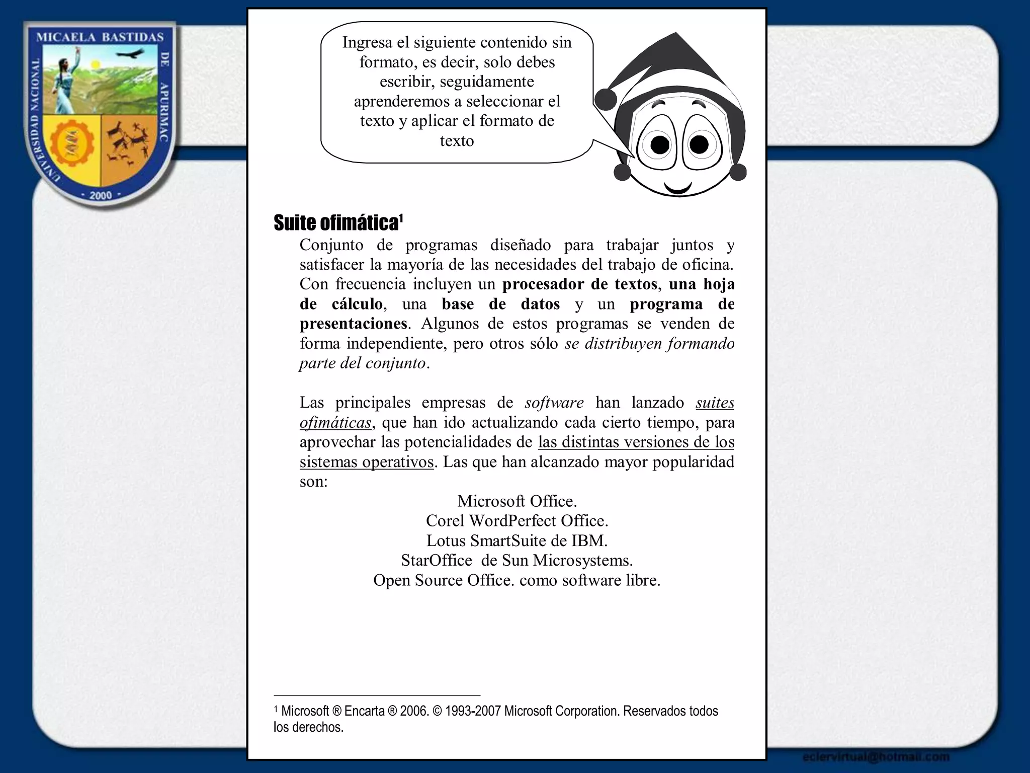 Suite ofimática1
Conjunto de programas diseñado para trabajar juntos y
satisfacer la mayoría de las necesidades del trabajo de oficina.
Con frecuencia incluyen un procesador de textos, una hoja
de cálculo, una base de datos y un programa de
presentaciones. Algunos de estos programas se venden de
forma independiente, pero otros sólo se distribuyen formando
parte del conjunto.
Las principales empresas de software han lanzado suites
ofimáticas, que han ido actualizando cada cierto tiempo, para
aprovechar las potencialidades de las distintas versiones de los
sistemas operativos. Las que han alcanzado mayor popularidad
son:
Microsoft Office.
Corel WordPerfect Office.
Lotus SmartSuite de IBM.
StarOffice de Sun Microsystems.
Open Source Office. como software libre.
1 Microsoft ® Encarta ® 2006. © 1993-2007 Microsoft Corporation. Reservados todos
los derechos.
Ingresa el siguiente contenido sin
formato, es decir, solo debes
escribir, seguidamente
aprenderemos a seleccionar el
texto y aplicar el formato de
texto
 